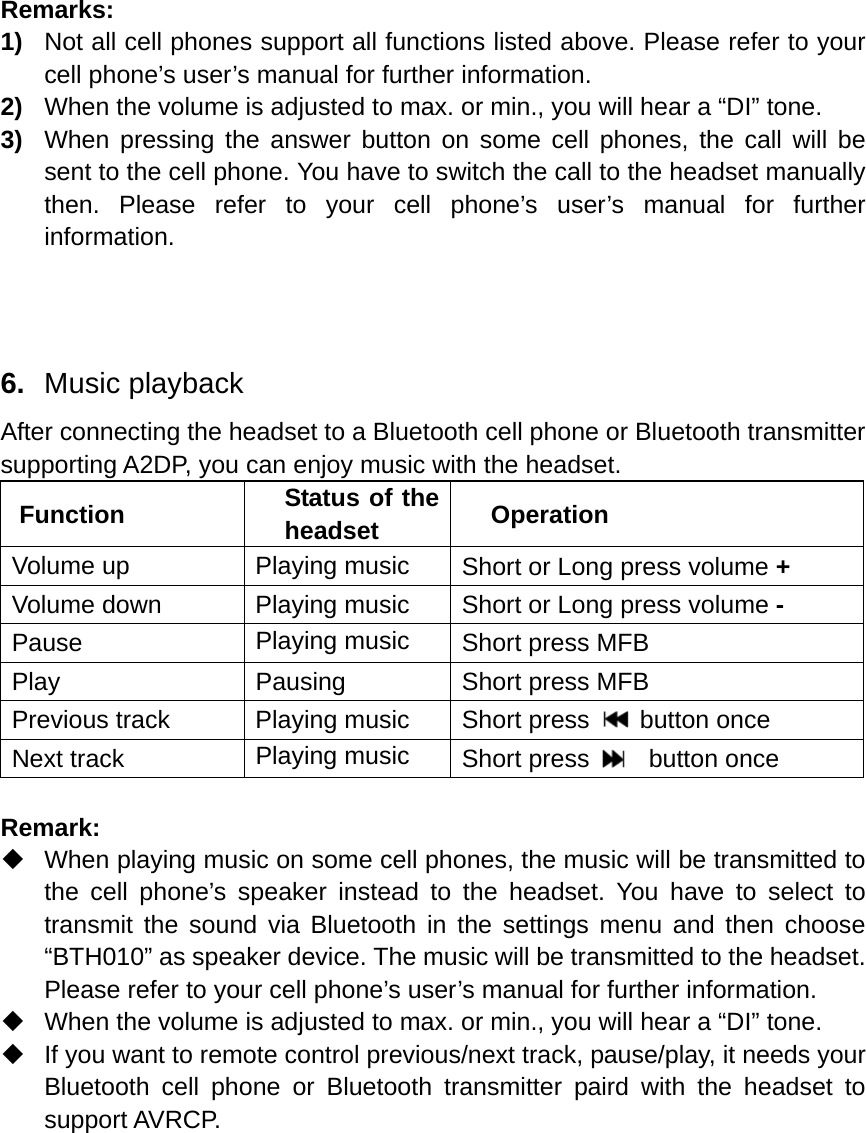  Remarks: 1)  Not all cell phones support all functions listed above. Please refer to your cell phone’s user’s manual for further information. 2)  When the volume is adjusted to max. or min., you will hear a “DI” tone. 3)  When pressing the answer button on some cell phones, the call will be sent to the cell phone. You have to switch the call to the headset manually then. Please refer to your cell phone’s user’s manual for further information.    6.  Music playback After connecting the headset to a Bluetooth cell phone or Bluetooth transmitter supporting A2DP, you can enjoy music with the headset.   Function  Status of the headset  Operation Volume up  Playing music  Short or Long press volume + Volume down  Playing music  Short or Long press volume - Pause  Playing music  Short press MFB Play  Pausing  Short press MFB Previous track  Playing music  Short press   button once Next track  Playing music  Short press    button once  Remark:   When playing music on some cell phones, the music will be transmitted to the cell phone’s speaker instead to the headset. You have to select to transmit the sound via Bluetooth in the settings menu and then choose “BTH010” as speaker device. The music will be transmitted to the headset. Please refer to your cell phone’s user’s manual for further information.   When the volume is adjusted to max. or min., you will hear a “DI” tone.   If you want to remote control previous/next track, pause/play, it needs your Bluetooth cell phone or Bluetooth transmitter paird with the headset to support AVRCP.     