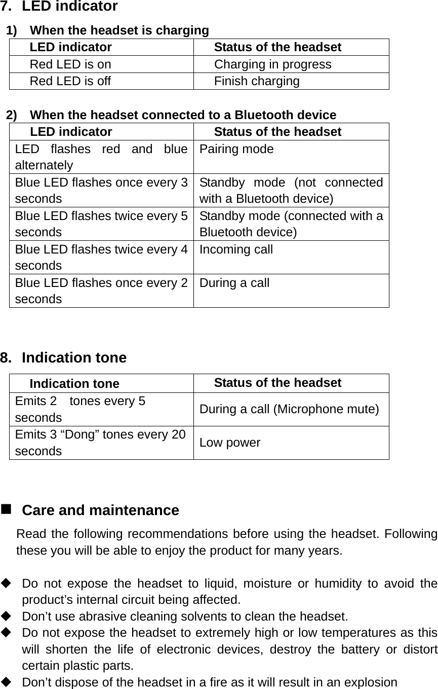 7. LED indicator 1)    When the headset is charging LED indicator  Status of the headset Red LED is on  Charging in progress Red LED is off  Finish charging  2)    When the headset connected to a Bluetooth device LED indicator  Status of the headset LED flashes red and blue alternately Pairing mode Blue LED flashes once every 3 seconds Standby mode (not connected with a Bluetooth device) Blue LED flashes twice every 5 seconds Standby mode (connected with a Bluetooth device) Blue LED flashes twice every 4 seconds Incoming call Blue LED flashes once every 2 seconds During a call  8. Indication tone Indication tone  Status of the headset Emits 2    tones every 5 seconds  During a call (Microphone mute) Emits 3 “Dong” tones every 20 seconds  Low power   Care and maintenance Read the following recommendations before using the headset. Following these you will be able to enjoy the product for many years.    Do not expose the headset to liquid, moisture or humidity to avoid the product’s internal circuit being affected.   Don’t use abrasive cleaning solvents to clean the headset.   Do not expose the headset to extremely high or low temperatures as this will shorten the life of electronic devices, destroy the battery or distort certain plastic parts.   Don’t dispose of the headset in a fire as it will result in an explosion   