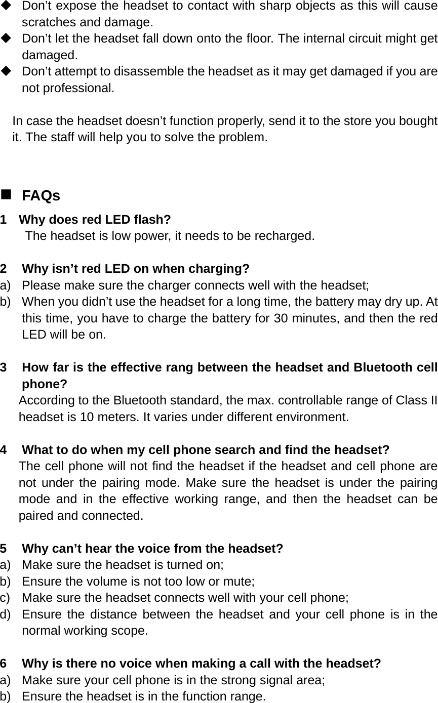    Don’t expose the headset to contact with sharp objects as this will cause scratches and damage.   Don’t let the headset fall down onto the floor. The internal circuit might get damaged.   Don’t attempt to disassemble the headset as it may get damaged if you are not professional.  In case the headset doesn’t function properly, send it to the store you bought it. The staff will help you to solve the problem.   FAQs 1  Why does red LED flash? The headset is low power, it needs to be recharged.  2  Why isn’t red LED on when charging? a)  Please make sure the charger connects well with the headset; b)  When you didn’t use the headset for a long time, the battery may dry up. At this time, you have to charge the battery for 30 minutes, and then the red LED will be on.  3  How far is the effective rang between the headset and Bluetooth cell phone? According to the Bluetooth standard, the max. controllable range of Class II headset is 10 meters. It varies under different environment.  4  What to do when my cell phone search and find the headset? The cell phone will not find the headset if the headset and cell phone are not under the pairing mode. Make sure the headset is under the pairing mode and in the effective working range, and then the headset can be paired and connected.  5  Why can’t hear the voice from the headset? a)  Make sure the headset is turned on; b)  Ensure the volume is not too low or mute; c)  Make sure the headset connects well with your cell phone; d)  Ensure the distance between the headset and your cell phone is in the normal working scope.  6  Why is there no voice when making a call with the headset? a)  Make sure your cell phone is in the strong signal area; b)  Ensure the headset is in the function range. 