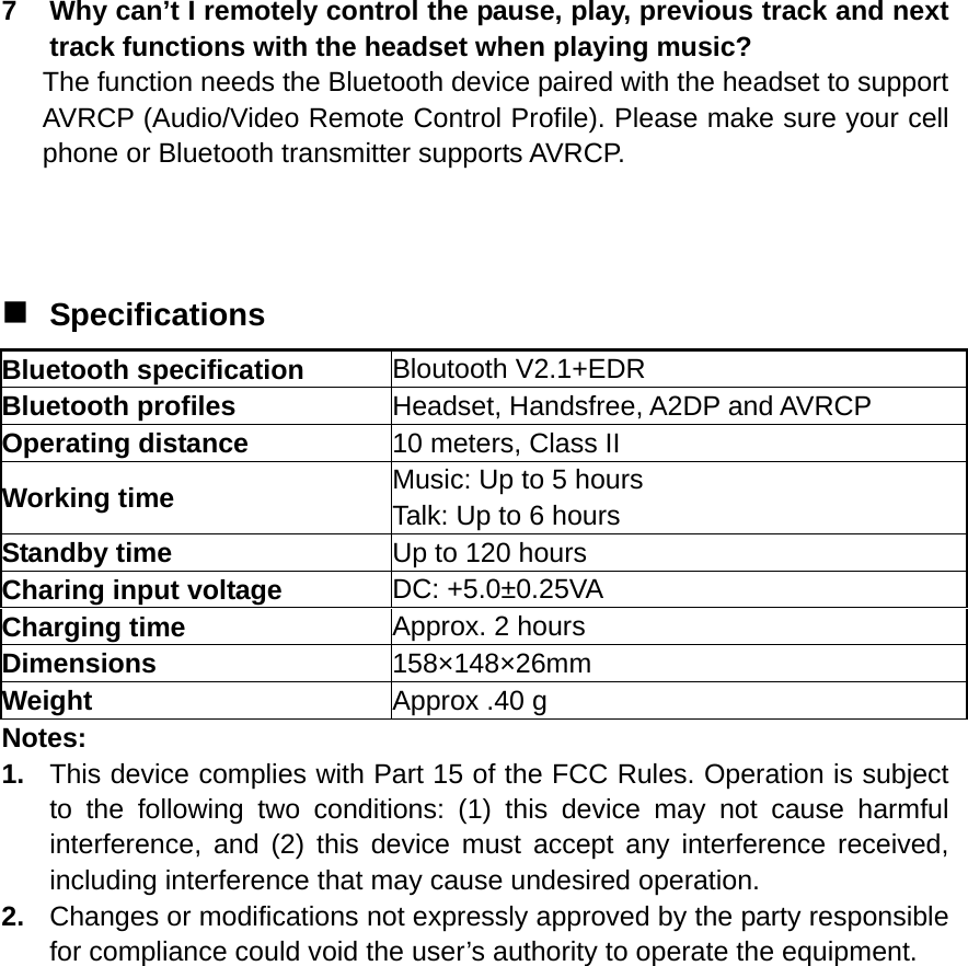  7  Why can’t I remotely control the pause, play, previous track and next track functions with the headset when playing music? The function needs the Bluetooth device paired with the headset to support AVRCP (Audio/Video Remote Control Profile). Please make sure your cell phone or Bluetooth transmitter supports AVRCP.    Specifications Bluetooth specification  Bloutooth V2.1+EDR Bluetooth profiles  Headset, Handsfree, A2DP and AVRCP Operating distance  10 meters, Class II Working time  Music: Up to 5 hours Talk: Up to 6 hours Standby time  Up to 120 hours Charing input voltage  DC: +5.0±0.25VA Charging time  Approx. 2 hours Dimensions  158×148×26mm Weight  Approx .40 g Notes: 1.  This device complies with Part 15 of the FCC Rules. Operation is subject to the following two conditions: (1) this device may not cause harmful interference, and (2) this device must accept any interference received, including interference that may cause undesired operation. 2.  Changes or modifications not expressly approved by the party responsible for compliance could void the user’s authority to operate the equipment.  