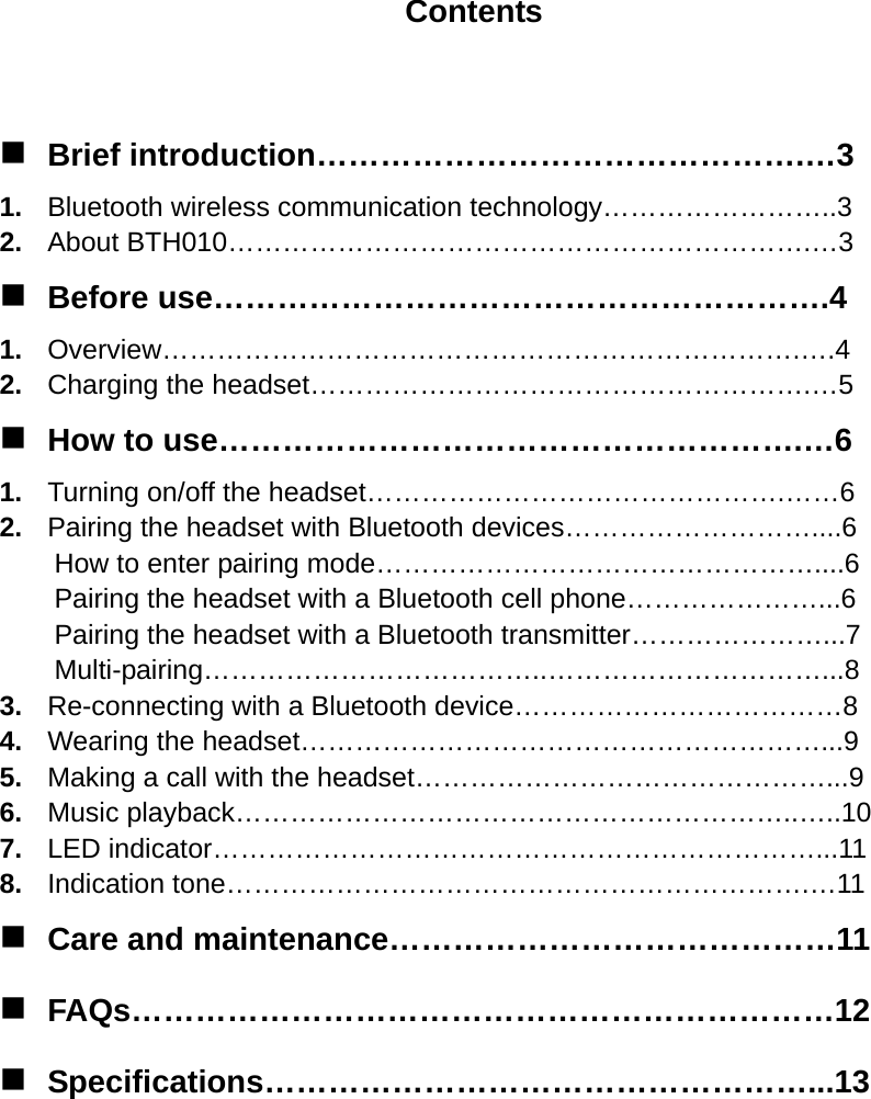 Contents   Brief introduction……………………………………….…3 1.  Bluetooth wireless communication technology……………………..3 2.  About BTH010……………………………………………………….…3  Before use………………………………………………….4 1.  Overview…………………………………………………………….….4 2.  Charging the headset……………………………………………….…5  How to use……………………………………………….…6 1.  Turning on/off the headset……………………………………….……6 2.  Pairing the headset with Bluetooth devices………………………....6 How to enter pairing mode…………………………………………....6 Pairing the headset with a Bluetooth cell phone…………………...6 Pairing the headset with a Bluetooth transmitter…………………...7 Multi-pairing………………………………..…………………………...8 3.  Re-connecting with a Bluetooth device………………………………8 4.  Wearing the headset…………………………………………………...9 5.  Making a call with the headset………………………………………...9 6.  Music playback……………………………………………………..…..10 7.  LED indicator…………………………………………………………...11 8.  Indication tone……………………………………………………….…11  Care and maintenance……………………………………11  FAQs…………………………………………………………12  Specifications……………………………………………...13       