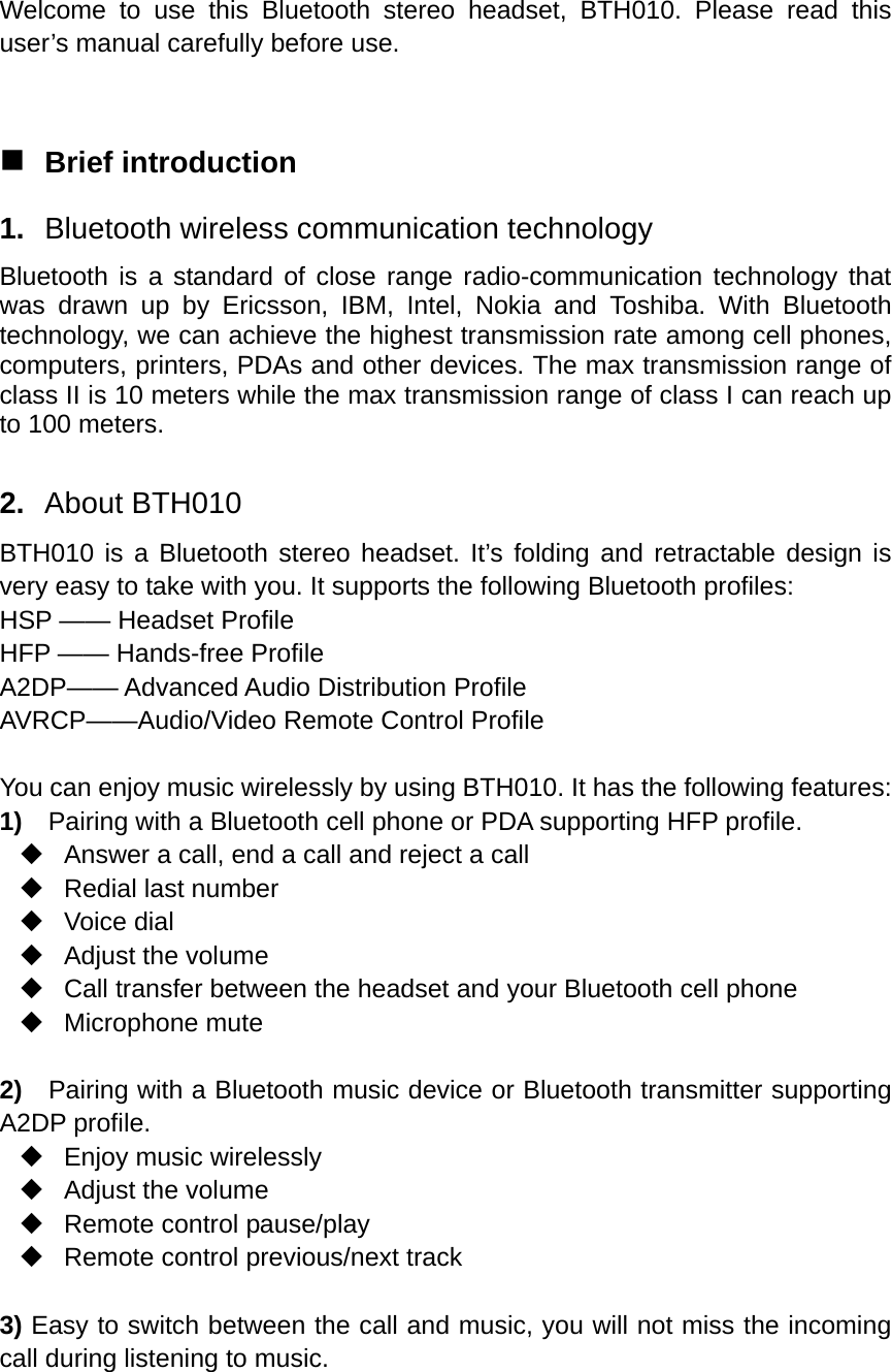  Welcome to use this Bluetooth stereo headset, BTH010. Please read this user’s manual carefully before use.   Brief introduction 1.  Bluetooth wireless communication technology Bluetooth is a standard of close range radio-communication technology that was drawn up by Ericsson, IBM, Intel, Nokia and Toshiba. With Bluetooth technology, we can achieve the highest transmission rate among cell phones, computers, printers, PDAs and other devices. The max transmission range of class II is 10 meters while the max transmission range of class I can reach up to 100 meters.  2.  About BTH010 BTH010 is a Bluetooth stereo headset. It’s folding and retractable design is very easy to take with you. It supports the following Bluetooth profiles: HSP —— Headset Profile HFP —— Hands-free Profile A2DP—— Advanced Audio Distribution Profile AVRCP——Audio/Video Remote Control Profile  You can enjoy music wirelessly by using BTH010. It has the following features: 1)    Pairing with a Bluetooth cell phone or PDA supporting HFP profile.   Answer a call, end a call and reject a call   Redial last number  Voice dial  Adjust the volume   Call transfer between the headset and your Bluetooth cell phone  Microphone mute  2)  Pairing with a Bluetooth music device or Bluetooth transmitter supporting A2DP profile.   Enjoy music wirelessly  Adjust the volume   Remote control pause/play   Remote control previous/next track  3) Easy to switch between the call and music, you will not miss the incoming call during listening to music.  