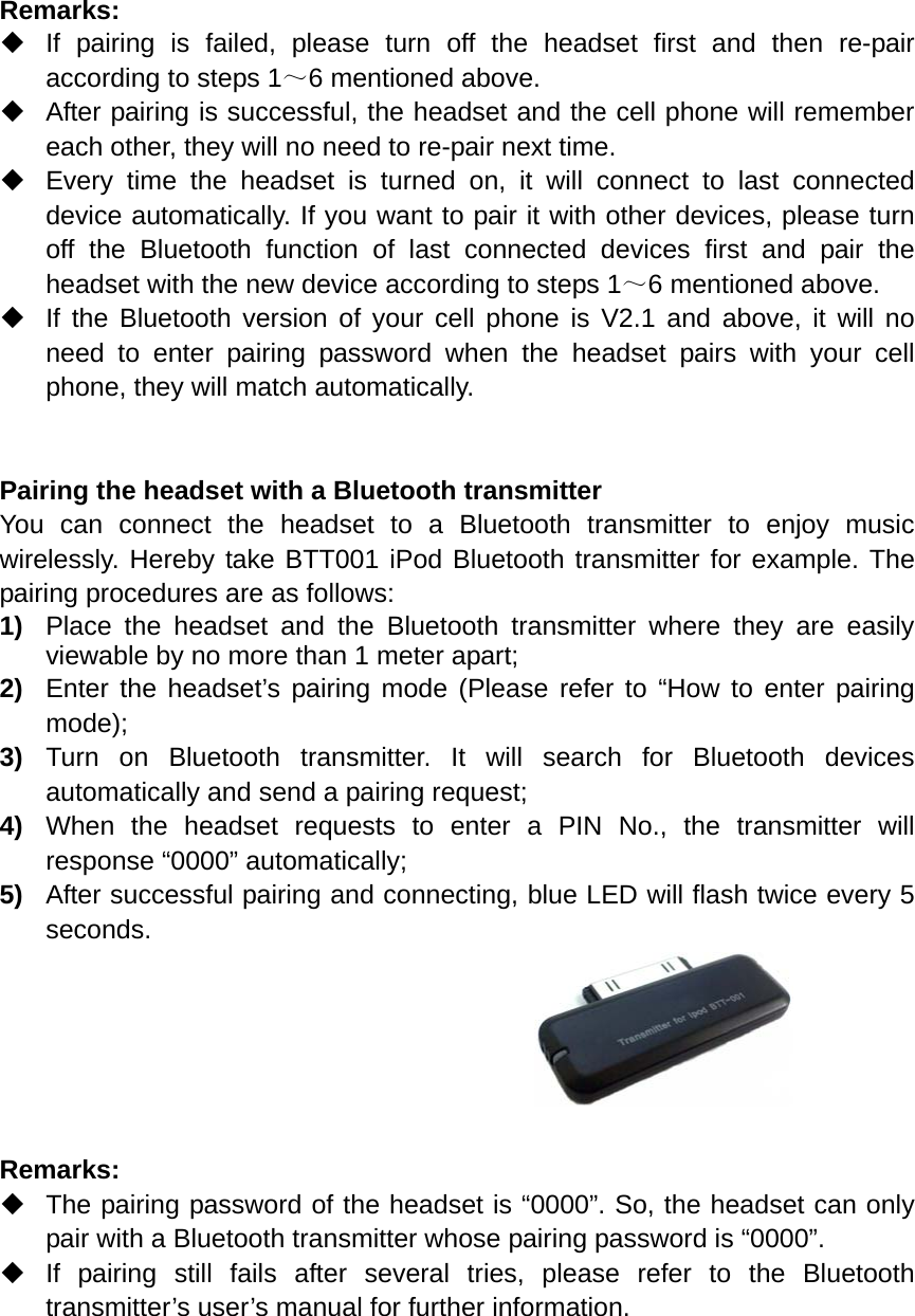  Remarks:    If pairing is failed, please turn off the headset first and then re-pair according to steps 1～6 mentioned above.   After pairing is successful, the headset and the cell phone will remember each other, they will no need to re-pair next time.     Every time the headset is turned on, it will connect to last connected device automatically. If you want to pair it with other devices, please turn off the Bluetooth function of last connected devices first and pair the headset with the new device according to steps 1～6 mentioned above.   If the Bluetooth version of your cell phone is V2.1 and above, it will no need to enter pairing password when the headset pairs with your cell phone, they will match automatically.   Pairing the headset with a Bluetooth transmitter You can connect the headset to a Bluetooth transmitter to enjoy music wirelessly. Hereby take BTT001 iPod Bluetooth transmitter for example. The pairing procedures are as follows: 1)  Place the headset and the Bluetooth transmitter where they are easily viewable by no more than 1 meter apart; 2)  Enter the headset’s pairing mode (Please refer to “How to enter pairing mode); 3)  Turn on Bluetooth transmitter. It will search for Bluetooth devices automatically and send a pairing request; 4)  When the headset requests to enter a PIN No., the transmitter will response “0000” automatically; 5)  After successful pairing and connecting, blue LED will flash twice every 5 seconds.       Remarks:    The pairing password of the headset is “0000”. So, the headset can only pair with a Bluetooth transmitter whose pairing password is “0000”.  If pairing still fails after several tries, please refer to the Bluetooth transmitter’s user’s manual for further information.      