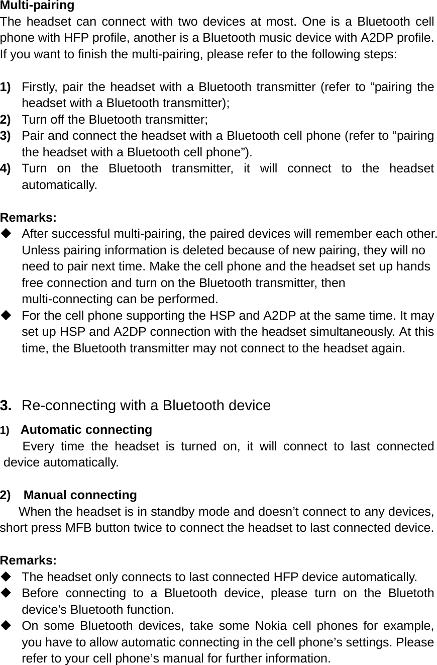  Multi-pairing The headset can connect with two devices at most. One is a Bluetooth cell phone with HFP profile, another is a Bluetooth music device with A2DP profile. If you want to finish the multi-pairing, please refer to the following steps:  1)  Firstly, pair the headset with a Bluetooth transmitter (refer to “pairing the headset with a Bluetooth transmitter); 2)  Turn off the Bluetooth transmitter; 3)  Pair and connect the headset with a Bluetooth cell phone (refer to “pairing the headset with a Bluetooth cell phone”). 4)  Turn on the Bluetooth transmitter, it will connect to the headset automatically.  Remarks:   After successful multi-pairing, the paired devices will remember each other. Unless pairing information is deleted because of new pairing, they will no need to pair next time. Make the cell phone and the headset set up hands free connection and turn on the Bluetooth transmitter, then multi-connecting can be performed.   For the cell phone supporting the HSP and A2DP at the same time. It may set up HSP and A2DP connection with the headset simultaneously. At this time, the Bluetooth transmitter may not connect to the headset again.   3.  Re-connecting with a Bluetooth device 1)  Automatic connecting Every time the headset is turned on, it will connect to last connected device automatically.  2)  Manual connecting When the headset is in standby mode and doesn’t connect to any devices, short press MFB button twice to connect the headset to last connected device.  Remarks:   The headset only connects to last connected HFP device automatically.     Before connecting to a Bluetooth device, please turn on the Bluetoth device’s Bluetooth function.   On some Bluetooth devices, take some Nokia cell phones for example, you have to allow automatic connecting in the cell phone’s settings. Please refer to your cell phone’s manual for further information.  