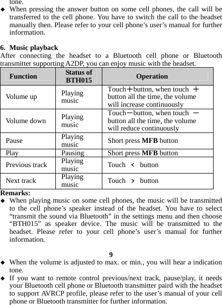 tone.  When pressing the answer button on some cell phones, the call will be transferred to the cell phone. You have to switch the call to the headset manually then. Please refer to your cell phone’s user’s manual for further information.  6. Music playback After connecting the headset to a Bluetooth cell phone or Bluetooth transmitter supporting A2DP, you can enjoy music with the headset. Function  Status of BTH015  Operation Volume up  Playing music Touch＋button, when touch  ＋ button all the time, the volume will increase continuously   Volume down  Playing music Touch－button, when touch  －button all the time, the volume will reduce continuously   Pause  Playing music  Short press MFB button Play Pausing Short press MFB button Previous track  Playing music  Touch  ﹤ button Next track  Playing music  Touch  ﹥ button Remarks:  When playing music on some cell phones, the music will be transmitted to the cell phone’s speaker instead of the headset. You have to select “transmit the sound via Bluetooth” in the settings menu and then choose “BTH015” as speaker device. The music will be transmitted to the headset. Please refer to your cell phone’s user’s manual for further information.  9  When the volume is adjusted to max. or min., you will hear a indication tone.  If you want to remote control previous/next track, pause/play, it needs your Bluetooth cell phone or Bluetooth transmitter paird with the headset to support AVRCP profile, please refer to the user’s manual of your cell phone or Bluetooth transmitter for further information.  