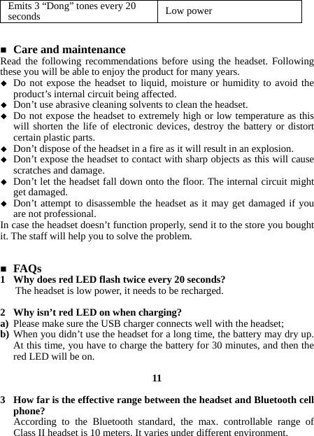 Emits 3 “Dong” tones every 20 seconds  Low power    Care and maintenance Read the following recommendations before using the headset. Following these you will be able to enjoy the product for many years.  Do not expose the headset to liquid, moisture or humidity to avoid the product’s internal circuit being affected.  Don’t use abrasive cleaning solvents to clean the headset.  Do not expose the headset to extremely high or low temperature as this will shorten the life of electronic devices, destroy the battery or distort certain plastic parts.  Don’t dispose of the headset in a fire as it will result in an explosion.  Don’t expose the headset to contact with sharp objects as this will cause scratches and damage.  Don’t let the headset fall down onto the floor. The internal circuit might get damaged.  Don’t attempt to disassemble the headset as it may get damaged if you are not professional. In case the headset doesn’t function properly, send it to the store you bought it. The staff will help you to solve the problem.    FAQs 1 Why does red LED flash twice every 20 seconds? The headset is low power, it needs to be recharged.  2 Why isn’t red LED on when charging? a) Please make sure the USB charger connects well with the headset; b) When you didn’t use the headset for a long time, the battery may dry up. At this time, you have to charge the battery for 30 minutes, and then the red LED will be on.  11  3 How far is the effective range between the headset and Bluetooth cell phone? According to the Bluetooth standard, the max. controllable range of Class II headset is 10 meters. It varies under different environment.  