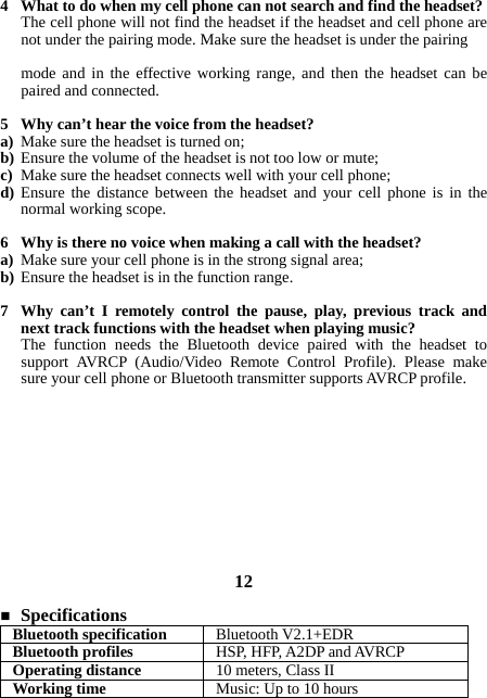 4 What to do when my cell phone can not search and find the headset? The cell phone will not find the headset if the headset and cell phone are not under the pairing mode. Make sure the headset is under the pairing  mode and in the effective working range, and then the headset can be paired and connected.  5 Why can’t hear the voice from the headset? a) Make sure the headset is turned on; b) Ensure the volume of the headset is not too low or mute; c) Make sure the headset connects well with your cell phone; d) Ensure the distance between the headset and your cell phone is in the normal working scope.  6 Why is there no voice when making a call with the headset? a) Make sure your cell phone is in the strong signal area; b) Ensure the headset is in the function range.  7 Why can’t I remotely control the pause, play, previous track and next track functions with the headset when playing music? The function needs the Bluetooth device paired with the headset to support AVRCP (Audio/Video Remote Control Profile). Please make sure your cell phone or Bluetooth transmitter supports AVRCP profile.            12   Specifications Bluetooth specification  Bluetooth V2.1+EDR Bluetooth profiles  HSP, HFP, A2DP and AVRCP Operating distance  10 meters, Class II Working time  Music: Up to 10 hours 