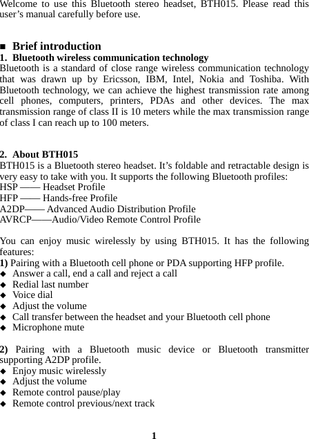 Welcome to use this Bluetooth stereo headset, BTH015. Please read this user’s manual carefully before use.    Brief introduction 1. Bluetooth wireless communication technology Bluetooth is a standard of close range wireless communication technology that was drawn up by Ericsson, IBM, Intel, Nokia and Toshiba. With Bluetooth technology, we can achieve the highest transmission rate among cell phones, computers, printers, PDAs and other devices. The max transmission range of class II is 10 meters while the max transmission range of class I can reach up to 100 meters.   2. About BTH015 BTH015 is a Bluetooth stereo headset. It’s foldable and retractable design is very easy to take with you. It supports the following Bluetooth profiles: HSP —— Headset Profile HFP —— Hands-free Profile A2DP—— Advanced Audio Distribution Profile AVRCP——Audio/Video Remote Control Profile  You can enjoy music wirelessly by using BTH015. It has the following features: 1) Pairing with a Bluetooth cell phone or PDA supporting HFP profile.  Answer a call, end a call and reject a call  Redial last number  Voice dial  Adjust the volume  Call transfer between the headset and your Bluetooth cell phone  Microphone mute  2)  Pairing with a Bluetooth music device or Bluetooth transmitter supporting A2DP profile.  Enjoy music wirelessly  Adjust the volume  Remote control pause/play  Remote control previous/next track   1 