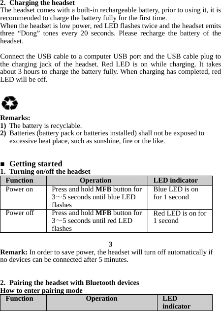 2. Charging the headset The headset comes with a built-in rechargeable battery, prior to using it, it is recommended to charge the battery fully for the first time. When the headset is low power, red LED flashes twice and the headset emits three “Dong” tones every 20 seconds. Please recharge the battery of the headset.  Connect the USB cable to a computer USB port and the USB cable plug to the charging jack of the headset. Red LED is on while charging. It takes about 3 hours to charge the battery fully. When charging has completed, red LED will be off.     Remarks: 1) The battery is recyclable. 2) Batteries (battery pack or batteries installed) shall not be exposed to excessive heat place, such as sunshine, fire or the like.    Getting started 1. Turning on/off the headset Function  Operation  LED indicator Power on  Press and hold MFB button for 3～5 seconds until blue LED flashes Blue LED is on for 1 second Power off  Press and hold MFB button for 3～5 seconds until red LED flashes Red LED is on for 1 second  3 Remark: In order to save power, the headset will turn off automatically if no devices can be connected after 5 minutes.   2. Pairing the headset with Bluetooth devices How to enter pairing mode Function  Operation  LED indicator 