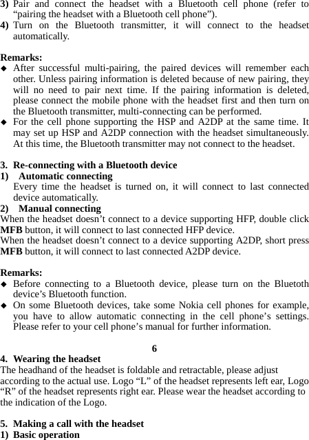 3) Pair and connect the headset with a Bluetooth cell phone (refer to “pairing the headset with a Bluetooth cell phone”). 4) Turn on the Bluetooth transmitter, it will connect to the headset automatically.  Remarks:  After successful multi-pairing, the paired devices will remember each other. Unless pairing information is deleted because of new pairing, they will no need to pair next time. If the pairing information is deleted, please connect the mobile phone with the headset first and then turn on the Bluetooth transmitter, multi-connecting can be performed.  For the cell phone supporting the HSP and A2DP at the same time. It may set up HSP and A2DP connection with the headset simultaneously. At this time, the Bluetooth transmitter may not connect to the headset.  3. Re-connecting with a Bluetooth device 1)  Automatic connecting Every time the headset is turned on, it will connect to last connected device automatically. 2)  Manual connecting When the headset doesn’t connect to a device supporting HFP, double click MFB button, it will connect to last connected HFP device. When the headset doesn’t connect to a device supporting A2DP, short press MFB button, it will connect to last connected A2DP device.  Remarks:  Before connecting to a Bluetooth device, please turn on the Bluetoth device’s Bluetooth function.  On some Bluetooth devices, take some Nokia cell phones for example, you have to allow automatic connecting in the cell phone’s settings. Please refer to your cell phone’s manual for further information.  6 4. Wearing the headset The headhand of the headset is foldable and retractable, please adjust according to the actual use. Logo “L” of the headset represents left ear, Logo “R” of the headset represents right ear. Please wear the headset according to the indication of the Logo.  5. Making a call with the headset 1) Basic operation 