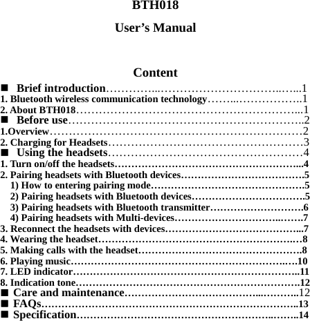 BTH018 User’s Manual  Content  Brief introduction…………...…………………………..…...1 1. Bluetooth wireless communication technology……...……………..1 2. About BTH018…………………………………………………...1  Before use……………………………………………………..2 1.Overview…………………………………………………………2 2. Charging for Headsets……………………………………………3  Using the headsets……………………………………………4 1. Turn on/off the headsets………………………………………………...4 2. Pairing headsets with Bluetooth devices……………………………….5     1) How to entering pairing mode……………………………………….5     2) Pairing headsets with Bluetooth devices…………………………….5     3) Pairing headsets with Bluetooth transmitter……………………….6     4) Pairing headsets with Multi-devices…………………………..…….7 3. Reconnect the headsets with devices…………………………………...7 4. Wearing the headset………………………………………………….…8 5. Making calls with the headset………………………………………….8 6. Playing music……………………………………………………….….10 7. LED indicator…………………………………………………………..11 8. Indication tone………………………………………………………….12  Care and maintenance…………………………………...………..12  FAQs…………………………………………………………………..13  Specification…………………………………………………..……..14 