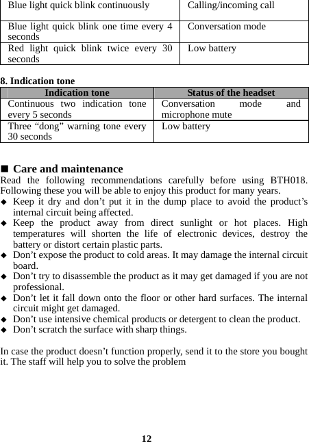  12Blue light quick blink continuouslyCalling/incoming callBlue light quick blink one time every 4 seconds  Conversation modeRed light quick blink twice every 30 seconds  Low battery 8. Indication tone Indication tone Status of the headsetContinuous two indication tone every 5 seconds  Conversation mode and microphone muteThree “dong” warning tone every 30 seconds  Low battery   Care and maintenance Read the following recommendations carefully before using BTH018. Following these you will be able to enjoy this product for many years.  Keep it dry and don’t put it in the dump place to avoid the product’s internal circuit being affected.  Keep the product away from direct sunlight or hot places. High temperatures will shorten the life of electronic devices, destroy the battery or distort certain plastic parts.  Don’t expose the product to cold areas. It may damage the internal circuit board.  Don’t try to disassemble the product as it may get damaged if you are not professional.  Don’t let it fall down onto the floor or other hard surfaces. The internal circuit might get damaged.  Don’t use intensive chemical products or detergent to clean the product.  Don’t scratch the surface with sharp things.  In case the product doesn’t function properly, send it to the store you bought it. The staff will help you to solve the problem  