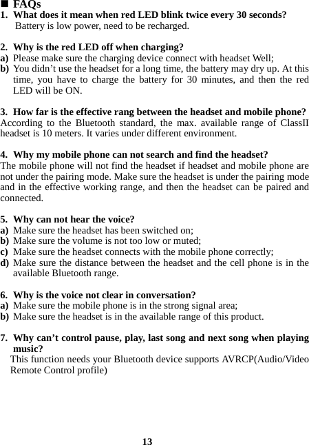  13 FAQs 1. What does it mean when red LED blink twice every 30 seconds? Battery is low power, need to be recharged.  2. Why is the red LED off when charging? a) Please make sure the charging device connect with headset Well; b) You didn’t use the headset for a long time, the battery may dry up. At this time, you have to charge the battery for 30 minutes, and then the red LED will be ON.  3. How far is the effective rang between the headset and mobile phone? According to the Bluetooth standard, the max. available range of ClassII headset is 10 meters. It varies under different environment.  4. Why my mobile phone can not search and find the headset? The mobile phone will not find the headset if headset and mobile phone are not under the pairing mode. Make sure the headset is under the pairing mode and in the effective working range, and then the headset can be paired and connected.  5. Why can not hear the voice? a) Make sure the headset has been switched on; b) Make sure the volume is not too low or muted; c) Make sure the headset connects with the mobile phone correctly; d) Make sure the distance between the headset and the cell phone is in the available Bluetooth range.  6. Why is the voice not clear in conversation? a) Make sure the mobile phone is in the strong signal area; b) Make sure the headset is in the available range of this product.  7. Why can’t control pause, play, last song and next song when playing music? This function needs your Bluetooth device supports AVRCP(Audio/Video Remote Control profile) 