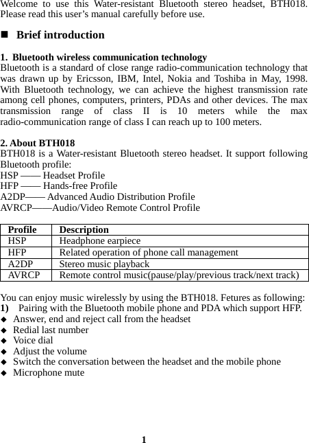  1 Welcome to use this Water-resistant Bluetooth stereo headset, BTH018. Please read this user’s manual carefully before use.   Brief introduction  1. Bluetooth wireless communication technology Bluetooth is a standard of close range radio-communication technology that was drawn up by Ericsson, IBM, Intel, Nokia and Toshiba in May, 1998. With Bluetooth technology, we can achieve the highest transmission rate among cell phones, computers, printers, PDAs and other devices. The max transmission range of class II is 10 meters while the max radio-communication range of class I can reach up to 100 meters.  2. About BTH018 BTH018 is a Water-resistant Bluetooth stereo headset. It support following Bluetooth profile: HSP —— Headset Profile HFP —— Hands-free Profile A2DP—— Advanced Audio Distribution Profile AVRCP——Audio/Video Remote Control Profile  Profile DescriptionHSP Headphone earpieceHFP Related operation of phone call managementA2DP Stereo music playbackAVRCP  Remote control music(pause/play/previous track/next track) You can enjoy music wirelessly by using the BTH018. Fetures as following: 1)    Pairing with the Bluetooth mobile phone and PDA which support HFP.  Answer, end and reject call from the headset  Redial last number  Voice dial  Adjust the volume  Switch the conversation between the headset and the mobile phone    Microphone mute 