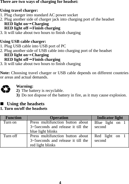  4 There are two ways of charging for headset:  Using travel charger: 1. Plug charger into standard AC power socket 2. Plug another side of charger jack into charging port of the headset RED light on→Charging RED light off→Finish charging 3. It will take about two hours to finish charging  Using USB cable charger: 1. Plug USB cable into USB port of PC 2. Plug another side of USB cable into charging port of the headset RED light on→Charging RED light off→Finish charging 3. It will take about two hours to finish charging  Note: Choosing travel charger or USB cable depends on different countries or areas and actual demands.  Warning:  2) The battery is recyclable. 3) Do not dispose of the battery in fire, as it may cause explosion.   Using the headsets 1. Turn on/off the headsets  Function  Operation Indicator lightTurn on  Press multifunction button about 3~5seconds and release it till the blue light blinksBlue light on 1 second Turn off  Press multifunction button about 3~5seconds and release it till the red light blinksRed light on 1 second   