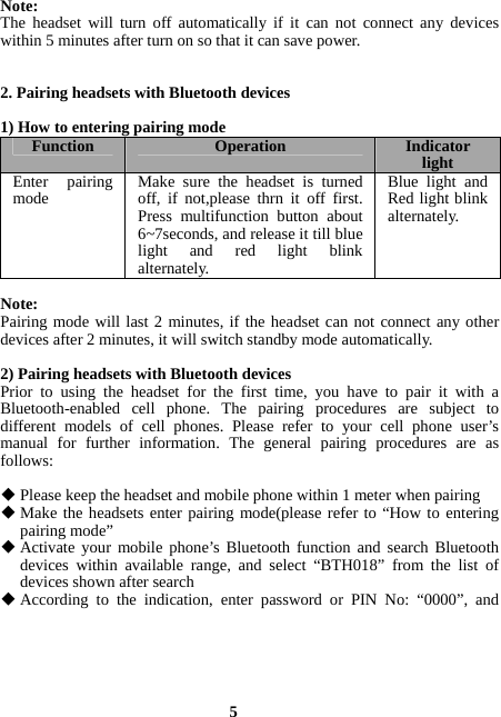  5 Note:  The headset will turn off automatically if it can not connect any devices within 5 minutes after turn on so that it can save power.   2. Pairing headsets with Bluetooth devices  1) How to entering pairing mode Function  Operation Indicator lightEnter pairing mode  Make sure the headset is turned off, if not,please thrn it off first. Press multifunction button about 6~7seconds, and release it till blue light and red light blink alternately.Blue light and Red light blink alternately.  Note: Pairing mode will last 2 minutes, if the headset can not connect any other devices after 2 minutes, it will switch standby mode automatically.  2) Pairing headsets with Bluetooth devices Prior to using the headset for the first time, you have to pair it with a Bluetooth-enabled cell phone. The pairing procedures are subject to different models of cell phones. Please refer to your cell phone user’s manual for further information. The general pairing procedures are as follows:   Please keep the headset and mobile phone within 1 meter when pairing  Make the headsets enter pairing mode(please refer to “How to entering pairing mode”  Activate your mobile phone’s Bluetooth function and search Bluetooth devices within available range, and select “BTH018” from the list of devices shown after search  According to the indication, enter password or PIN No: “0000”, and 