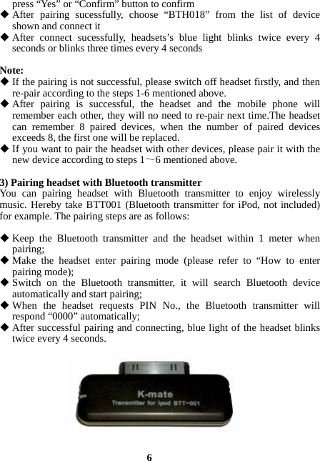  6 press “Yes” or “Confirm” button to confirm  After pairing sucessfully, choose “BTH018” from the list of device shown and connect it  After connect sucessfully, headsets’s blue light blinks twice every 4 seconds or blinks three times every 4 seconds  Note:  If the pairing is not successful, please switch off headset firstly, and then re-pair according to the steps 1-6 mentioned above.  After pairing is successful, the headset and the mobile phone will remember each other, they will no need to re-pair next time.The headset can remember 8 paired devices, when the number of paired devices exceeds 8, the first one will be replaced.  If you want to pair the headset with other devices, please pair it with the new device according to steps 1～6 mentioned above.  3) Pairing headset with Bluetooth transmitter You can pairing headset with Bluetooth transmitter to enjoy wirelessly music. Hereby take BTT001 (Bluetooth transmitter for iPod, not included) for example. The pairing steps are as follows:   Keep the Bluetooth transmitter and the headset within 1 meter when pairing;  Make the headset enter pairing mode (please refer to “How to enter pairing mode);  Switch on the Bluetooth transmitter, it will search Bluetooth device automatically and start pairing;  When the headset requests PIN No., the Bluetooth transmitter will respond “0000” automatically;  After successful pairing and connecting, blue light of the headset blinks twice every 4 seconds.     