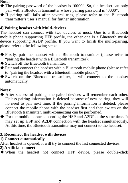  7 Note:  The pairing password of the headset is “0000”. So, the headset can only pair with a Bluetooth transmitter whose pairing password is “0000”.  If pairing still fails after several tries, please refer to the Bluetooth transmitter’s user’s manual for further information.  4) Pairing headset with Multi-devices The headset can connect with two devices at most. One is a Bluetooth mobile phone supporting HFP profile, the other one is a Bluetooth music device supporting A2DP profile. If you want to finish the multi-pairing, please refer to the following steps:   Firstly, pair the headset with a Bluetooth  transmitter (please refer to “pairing the headset with a Bluetooth transmitter);  Switch off the Bluetooth transmitter;  Pair and connect the headset with a Bluetooth mobile phone (please refer to “pairing the headset with a Bluetooth mobile phone”).  Switch on the Bluetooth transmitter, it will connect to the headset automatically.  Notes:  After successful pairing, the paired devices will remember each other. Unless pairing information is deleted because of new pairing, they will no need to pair next time. If the pairing information is deleted, please connect the mobile phone with the headset first and then switch on the Bluetooth transmitter, multi-connecting can be performed.  For the mobile phone supporting the HSP and A2DP at the same time. It may set up HSP and A2DP connection with the headset simultaneously. At this time, the Bluetooth transmitter may not connect to the headset.  3. Reconnect the headset with devices 1) Connect automatically After headset is opened, it will try to connect the last connected devices. 2) Artificial connect  When the headset not connect HFP device, please double-click 