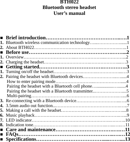   BTH022 Bluetooth stereo headset User’s manual      Brief introduction……………………………………..….1 1. Bluetooth wireless communication technology…...……………......1 2. About BTH022………………………………..…….………….…..1  Before use………………………………………….……...2 1. Overview……………………………..………………..…………...2 2. Charging the headset………………………….………………....…3  Getting started.……………………………….…………..3 1. Turning on/off the headset……………….……….……………...…3 2. Pairing the headset with Bluetooth devices…………………..….....4 How to enter pairing mode……………………..……………….....4 Pairing the headset with a Bluetooth cell phone…...............….......4 Pairing the headset with a Bluetooth transmitter..………………....5 Multi-pairing………………………………………………….…....6 3. Re-connecting with a Bluetooth device………………………...…..6 4. 3.5mm audio out function...…………………………………….…..7 5. Making a call with the headset…………………………..………....8 6. Music playback………………………………………..……….…...9 7. LED indicator…………………………………………….………..10 8. Indication tone………………………...………………..…...…..…11  Care and maintenance…………………………….….…11  FAQs………………………………………………..….…12  Specifications………………………………….....……....13          