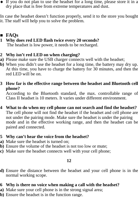  If you do not plan to use the headset for a long time, please store it in a dry place that is free from extreme temperatures and dust.  In case the headset doesn’t function properly, send it to the store you bought it. The staff will help you to solve the problem.    FAQs 1 Why does red LED flash twice every 20 seconds? The headset is low power, it needs to be recharged.  2 Why isn’t red LED on when charging? a) Please make sure the USB charger connects well with the headset; b) When you didn’t use the headset for a long time, the battery may dry up. At this time, you have to charge the battery for 30 minutes, and then the red LED will be on.  3 How far is the effective range between the headset and Bluetooth cell phone? According to the Bluetooth standard, the max. controllable range of Class II headset is 10 meters. It varies under different environment.  4 What to do when my cell phone can not search and find the headset? The cell phone will not find the headset if the headset and cell phone are not under the pairing mode. Make sure the headset is under the pairing mode and in the effective working range, and then the headset can be paired and connected.  5 Why can’t hear the voice from the headset? a) Make sure the headset is turned on; b) Ensure the volume of the headset is not too low or mute; c) Make sure the headset connects well with your cell phone;  12  d) Ensure the distance between the headset and your cell phone is in the normal working scope.  6 Why is there no voice when making a call with the headset? a) Make sure your cell phone is in the strong signal area; b) Ensure the headset is in the function range. 