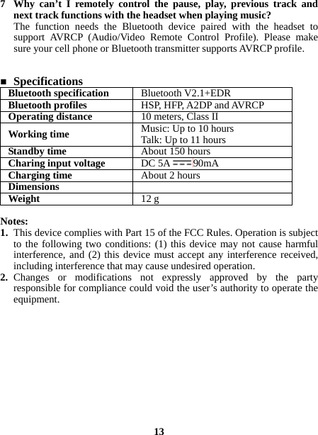  7 Why can’t I remotely control the pause, play, previous track and next track functions with the headset when playing music? The function needs the Bluetooth device paired with the headset to support AVRCP (Audio/Video Remote Control Profile). Please make sure your cell phone or Bluetooth transmitter supports AVRCP profile.    Specifications Bluetooth specification  Bluetooth V2.1+EDR Bluetooth profiles  HSP, HFP, A2DP and AVRCP Operating distance  10 meters, Class II Working time  Music: Up to 10 hours Talk: Up to 11 hours Standby time  About 150 hours Charing input voltage  DC 5A 90mA Charging time  About 2 hours Dimensions   Weight  12 g  Notes: 1. This device complies with Part 15 of the FCC Rules. Operation is subject to the following two conditions: (1) this device may not cause harmful interference, and (2) this device must accept any interference received, including interference that may cause undesired operation. 2. Changes or modifications not expressly approved by the party responsible for compliance could void the user’s authority to operate the equipment.            13 