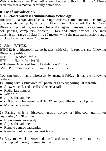 Welcome to use this Bluetooth stereo headset with clip, BTH022. Please read this user’s manual carefully before use.   Brief introduction 1. Bluetooth wireless communication technology Bluetooth is a standard of close range wireless communication technology that was drawn up by Ericsson, IBM, Intel, Nokia and Toshiba. With Bluetooth technology, we can achieve the highest transmission rate among cell phones, computers, printers, PDAs and other devices. The max transmission range of class II is 10 meters while the max transmission range of class I can reach up to 100 meters.  2. About BTH022 BTH022 is a Bluetooth stereo headset with clip. It supports the following Bluetooth profiles: HSP —— Headset Profile HFP —— Hands-free Profile A2DP—— Advanced Audio Distribution Profile AVRCP——Audio/Video Remote Control Profile  You can enjoy music wirelessly by using BTH022. It has the following features: 1) Pairing with a Bluetooth cell phone or PDA supporting HFP profile.  Answer a call, end a call and reject a call  Redial last number  Voice dial  Adjust the volume  Call transfer between the BTH022 and your Bluetooth cell phone  Microphone mute  2)  Pairing with a Bluetooth music device or Bluetooth transmitter supporting A2DP profile.  Enjoy music wirelessly  Adjust the volume  Remote control pause/play  Remote control previous/next track  3) Easy to switch between the call and music, you will not miss the incoming call during listening to music.  1 