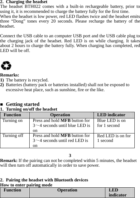 2. Charging the headset The headset BTH022 comes with a built-in rechargeable battery, prior to using it, it is recommended to charge the battery fully for the first time. When the headset is low power, red LED flashes twice and the headset emits three “Dong” tones every 20 seconds. Please recharge the battery of the headset.  Connect the USB cable to an computer USB port and the USB cable plug to the charging jack of the headset. Red LED is on while charging. It takes about 2 hours to charge the battery fully. When charging has completed, red LED will be off.     Remarks: 1) The battery is recycled. 2) Batteries (battery pack or batteries installed) shall not be exposed to excessive heat place, such as sunshine, fire or the like.    Getting started 1. Turning on/off the headset Function  Operation  LED indicator Turning on  Press and hold MFB button for 3～4 seconds until blue LED is on Blue LED is on for 1 second Turning off  Press and hold MFB button for 3～4 seconds until red LED is on Red LED is on for 1 second  3 Remark: If the pairing can not be completed within 5 minutes, the headset will then turn off automatically in order to save power.   2. Pairing the headset with Bluetooth devices How to enter pairing mode Function  Operation  LED indicator 