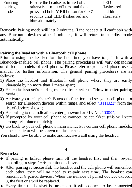 Entering pairing mode Ensure the headset is turned off, otherwise turn it off first and then press and hold MFB button for 6～7 seconds until LED flashes red and blue alternately LED flashes red and blue alternately  Remark: Pairing mode will last 2 minutes. If the headset still can’t pair with any Bluetooth devices after 2 minutes, it will return to standby mode automatically.   Pairing the headset with a Bluetooth cell phone Prior to using the headset for the first time, you have to pair it with a Bluetooth-enabled cell phone. The pairing procedures will vary depending on different models of cell phones. Please refer to your cell phone user’s manual for further information. The general pairing procedures are as follows: 1) Place the headset and Bluetooth cell phone where they are easily viewable by no more than 1 meter apart; 2) Enter the headset’s pairing mode (please refer to “How to enter pairing mode); 3) Activate your cell phone’s Bluetooth function and set your cell phone to search for Bluetooth devices within range, and select “BTH022” from the list of devices shown; 4) According to the indication, enter password or PIN No: “0000”; 5) If prompted by your cell phone to connect, select “Yes” (this will vary among cell phone models); 6) Go back to your cell phone’s main menu. For certain cell phone models, a headset icon will be shown on the screen.   You should now be able to make and receive a call using the headset.   4 Remarks:   If pairing is failed, please turn off the headset first and then re-pair according to steps 1～6 mentioned above.  After pairing is successful, the headset and the cell phone will remember each other, they will no need to re-pair next time. The headset can remember 8 paired devices, When the number of paired devices exceeds 8, the first one will be replaced.  Every time the headset is turned on, it will connect to last connected 