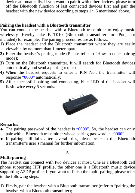 device automatically. If you want to pair it with other devices, please turn off the Bluetooth function of last connected devices first and pair the headset with the new device according to steps 1～6 mentioned above.   Pairing the headset with a Bluetooth transmitter You can connect the headset with a Bluetooth transmitter to enjoy music wirelessly. Hereby take BTT010 (Bluetooth transmitter for iPod, not included) for example. The pairing procedures are as follows: 1) Place the headset and the Bluetooth transmitter where they are easily viewable by no more than 1 meter apart; 2) Enter the headset’s pairing mode (Please refer to “How to enter pairing mode); 3) Turn on the Bluetooth transmitter. It will search for Bluetooth devices automatically and send a pairing request; 4) When the headset requests to enter a PIN No., the transmitter will response “0000” automatically; 5) After successful pairing and connecting, blue LED of the headset will flash twice every 5 seconds.        Remarks:   The pairing password of the headset is “0000”. So, the headset can only pair with a Bluetooth transmitter whose pairing password is “0000”.  If pairing still fails after several tries, please refer to the Bluetooth transmitter’s user’s manual for further information.  5 Multi-pairing The headset can connect with two devices at most. One is a Bluetooth cell phone supporting HFP profile, the other one is a Bluetooth music device supporting A2DP profile. If you want to finish the multi-pairing, please refer to the following steps:  1) Firstly, pair the headset with a Bluetooth transmitter (refer to “pairing the headset with a Bluetooth transmitter); 