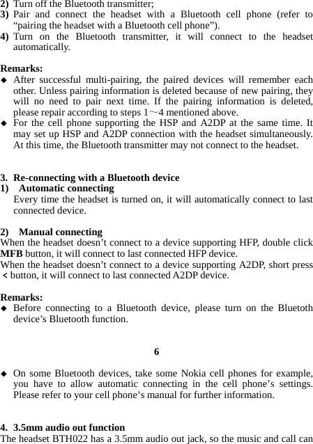 2) Turn off the Bluetooth transmitter; 3) Pair and connect the headset with a Bluetooth cell phone (refer to “pairing the headset with a Bluetooth cell phone”). 4) Turn on the Bluetooth transmitter, it will connect to the headset automatically.  Remarks:  After successful multi-pairing, the paired devices will remember each other. Unless pairing information is deleted because of new pairing, they will no need to pair next time. If the pairing information is deleted, please repair according to steps 1～4 mentioned above.  For the cell phone supporting the HSP and A2DP at the same time. It may set up HSP and A2DP connection with the headset simultaneously. At this time, the Bluetooth transmitter may not connect to the headset.   3. Re-connecting with a Bluetooth device 1)  Automatic connecting Every time the headset is turned on, it will automatically connect to last connected device.  2)  Manual connecting When the headset doesn’t connect to a device supporting HFP, double click MFB button, it will connect to last connected HFP device. When the headset doesn’t connect to a device supporting A2DP, short press﹤button, it will connect to last connected A2DP device.  Remarks:  Before connecting to a Bluetooth device, please turn on the Bluetoth device’s Bluetooth function.   6   On some Bluetooth devices, take some Nokia cell phones for example, you have to allow automatic connecting in the cell phone’s settings. Please refer to your cell phone’s manual for further information.   4. 3.5mm audio out function The headset BTH022 has a 3.5mm audio out jack, so the music and call can 