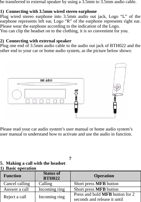 be transferred to external speaker by using a 3.5mm to 3.5mm audio cable.  1) Connecting with 3.5mm wired stereo earphone Plug wired stereo earphone into 3.5mm audio out jack, Logo “L” of the earphone represents left ear, Logo “R” of the earphone represents right ear. Please wear the earphone according to the indication of the Logo. You can clip the headset on to the clothing, it is so convenient for you.  2) Connecting with external speaker Plug one end of 3.5mm audio cable to the audio out jack of BTH022 and the other end to your car or home audio system, as the picture below shows:                Please read your car audio system’s user manual or home audio system’s user manual to understand how to activate and use the audio in function.     7 5. Making a call with the headset 1) Basic operation Function  Status of BTH022  Operation Cancel calling  Calling  Short press MFB button Answer a call  Incoming ring  Short press MFB button Reject a call  Incoming ring  Press and hold MFB button for 2 seconds and release it until 