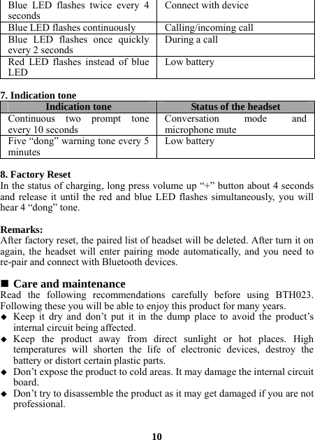 Blue LED flashes twice every 4 seconds Connect with deviceBlue LED flashes continuouslyCalling/incoming callBlue LED flashes once quickly every 2 seconds During a callRed LED flashes instead of blue LED Low battery 7. Indication tone Indication tone Status of the headsetContinuous two prompt tone every 10 secondsConversation mode and microphone muteFive “dong” warning tone every 5 minutes Low battery 8. Factory Reset In the status of charging, long press volume up “+” button about 4 seconds and release it until the red and blue LED flashes simultaneously, you will hear 4 “dong” tone.  Remarks: After factory reset, the paired list of headset will be deleted. After turn it on again, the headset will enter pairing mode automatically, and you need to re-pair and connect with Bluetooth devices.   Care and maintenance Read the following recommendations carefully before using BTH023. Following these you will be able to enjoy this product for many years.  Keep it dry and don’t put it in the dump place to avoid the product’s internal circuit being affected.  Keep the product away from direct sunlight or hot places. High temperatures will shorten the life of electronic devices, destroy the battery or distort certain plastic parts.  Don’t expose the product to cold areas. It may damage the internal circuit board.  Don’t try to disassemble the product as it may get damaged if you are not professional.   10 