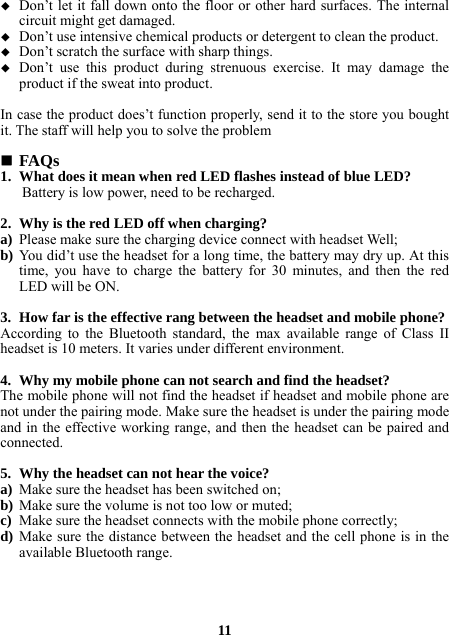  Don’t let it fall down onto the floor or other hard surfaces. The internal circuit might get damaged.  Don’t use intensive chemical products or detergent to clean the product.  Don’t scratch the surface with sharp things.  Don’t use this product during strenuous exercise. It may damage the product if the sweat into product.  In case the product does’t function properly, send it to the store you bought it. The staff will help you to solve the problem   FAQs 1. What does it mean when red LED flashes instead of blue LED? Battery is low power, need to be recharged.  2. Why is the red LED off when charging? a) Please make sure the charging device connect with headset Well; b) You did’t use the headset for a long time, the battery may dry up. At this time, you have to charge the battery for 30 minutes, and then the red LED will be ON.  3. How far is the effective rang between the headset and mobile phone? According to the Bluetooth standard, the max available range of Class II headset is 10 meters. It varies under different environment.  4. Why my mobile phone can not search and find the headset? The mobile phone will not find the headset if headset and mobile phone are not under the pairing mode. Make sure the headset is under the pairing mode and in the effective working range, and then the headset can be paired and connected.  5. Why the headset can not hear the voice? a) Make sure the headset has been switched on; b) Make sure the volume is not too low or muted; c) Make sure the headset connects with the mobile phone correctly; d) Make sure the distance between the headset and the cell phone is in the available Bluetooth range.     11 