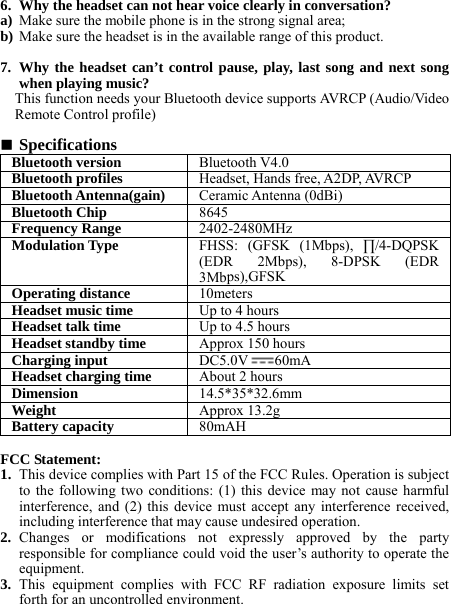 6. Why the headset can not hear voice clearly in conversation? a) Make sure the mobile phone is in the strong signal area; b) Make sure the headset is in the available range of this product.  7. Why the headset can’t control pause, play, last song and next song when playing music? This function needs your Bluetooth device supports AVRCP (Audio/Video Remote Control profile)   Specifications Bluetooth version Bluetooth V4.0Bluetooth profiles Headset, Hands free, A2DP, AVRCPBluetooth Antenna(gain) Ceramic Antenna(0dBi)Bluetooth Chip8645Frequency Range2402-2480MHzModulation Type FHSS: (GFSK (1Mbps), ∏/4-DQPSK (EDR 2Mbps), 8-DPSK (EDR 3Mbps),GFSKOperating distance 10metersHeadset music time Up to 4 hoursHeadset talk time Up to 4.5 hoursHeadset standby time Approx 150 hoursCharging input DC5.0V60mAHeadset charging time About 2 hoursDimension  14.5*35*32.6mmWeight   Approx 13.2gBattery capacity80mAH FCC Statement: 1. This device complies with Part 15 of the FCC Rules. Operation is subject to the following two conditions: (1) this device may not cause harmful interference, and (2) this device must accept any interference received, including interference that may cause undesired operation. 2. Changes or modifications not expressly approved by the party responsible for compliance could void the user’s authority to operate the equipment. 3. This equipment complies with FCC RF radiation exposure limits set forth for an uncontrolled environment.    