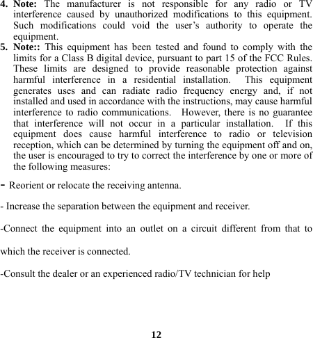 4. Note:  The manufacturer is not responsible for any radio or TV interference caused by unauthorized modifications to this equipment. Such modifications could void the user’s authority to operate the equipment. 5. Note::  This equipment has been tested and found to comply with the limits for a Class B digital device, pursuant to part 15 of the FCC Rules.   These limits are designed to provide reasonable protection against harmful interference in a residential installation.  This equipment generates uses and can radiate radio frequency energy and, if not installed and used in accordance with the instructions, may cause harmful interference to radio communications.   However, there is no guarantee that interference will not occur in a particular installation.  If this equipment does cause harmful interference to radio or television reception, which can be determined by turning the equipment off and on, the user is encouraged to try to correct the interference by one or more of the following measures: - Reorient or relocate the receiving antenna. - Increase the separation between the equipment and receiver. -Connect the equipment into an outlet on a circuit different from that to which the receiver is connected. -Consult the dealer or an experienced radio/TV technician for help    12 