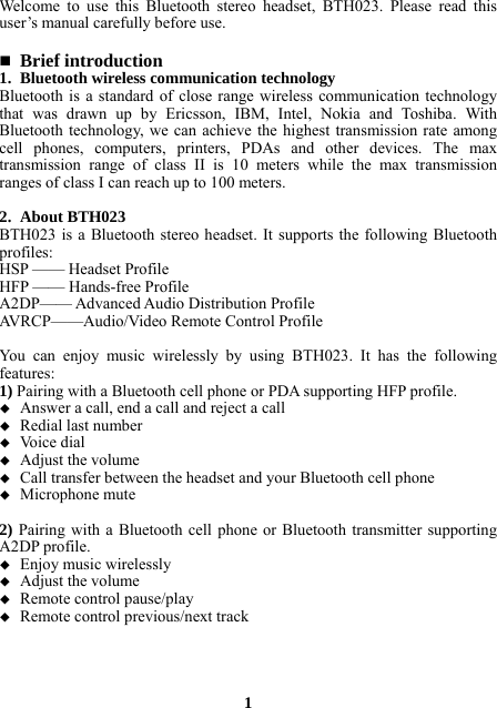 Welcome to use this Bluetooth stereo headset, BTH023. Please read this user’s manual carefully before use.   Brief introduction 1. Bluetooth wireless communication technology Bluetooth is a standard of close range wireless communication technology that was drawn up by Ericsson, IBM, Intel, Nokia and Toshiba. With Bluetooth technology, we can achieve the highest transmission rate among cell phones, computers, printers, PDAs and other devices. The max transmission range of class II is 10 meters while the max transmission ranges of class I can reach up to 100 meters.  2. About BTH023 BTH023 is a Bluetooth stereo headset. It supports the following Bluetooth profiles: HSP —— Headset Profile HFP —— Hands-free Profile A2DP—— Advanced Audio Distribution Profile AVRCP——Audio/Video Remote Control Profile  You can enjoy music wirelessly by using BTH023. It has the following features: 1) Pairing with a Bluetooth cell phone or PDA supporting HFP profile.  Answer a call, end a call and reject a call  Redial last number  Voice dial  Adjust the volume  Call transfer between the headset and your Bluetooth cell phone  Microphone mute  2) Pairing with a Bluetooth cell phone or Bluetooth transmitter supporting A2DP profile.  Enjoy music wirelessly  Adjust the volume  Remote control pause/play  Remote control previous/next track     1 