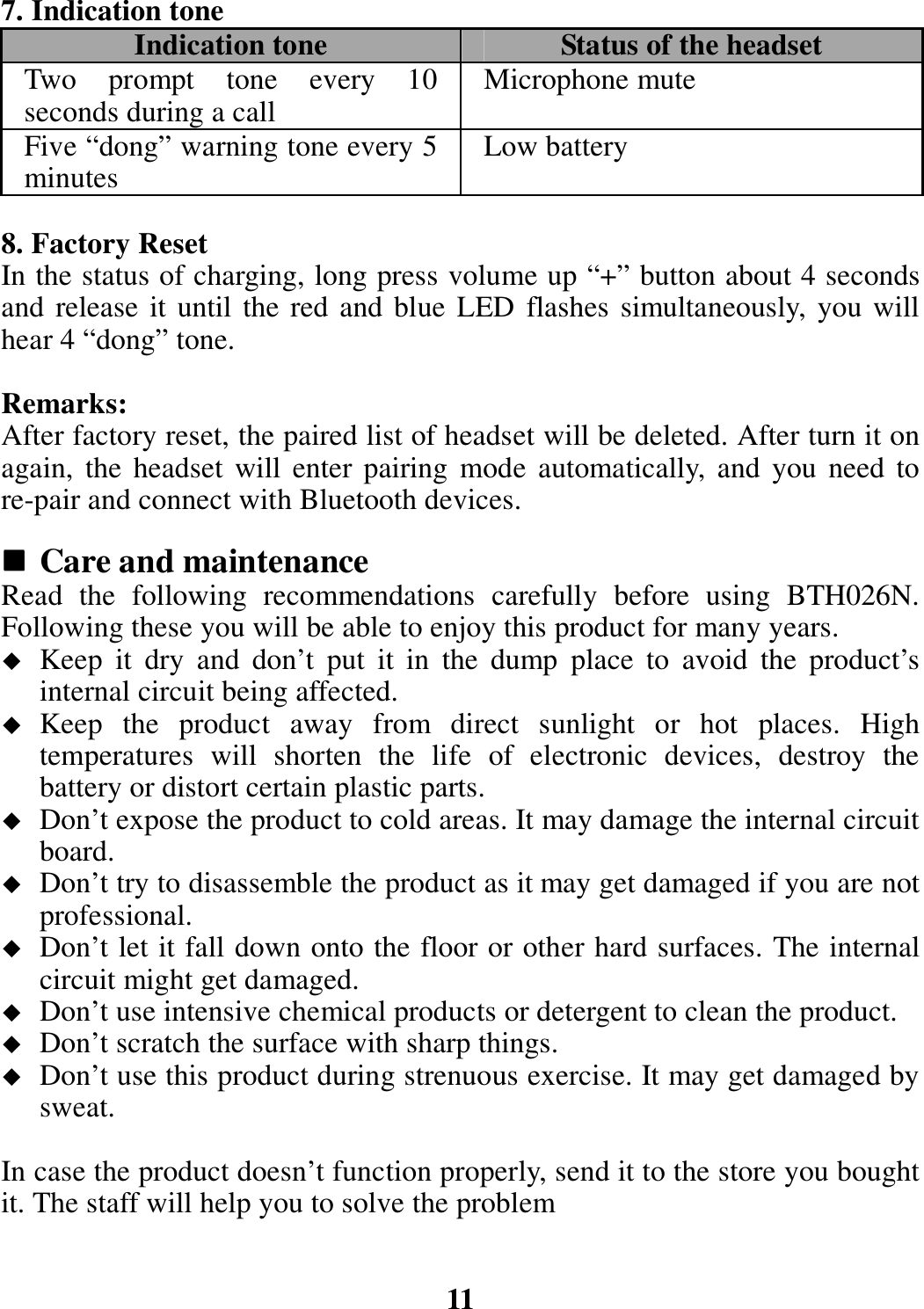 7. Indication tone Indication tone  Status of the headset Two  prompt  tone  every  10 seconds during a call  Microphone mute Five “dong” warning tone every 5 minutes  Low battery  8. Factory Reset In the status of charging, long press volume up “+” button about 4 seconds and release it until the red and blue LED flashes simultaneously, you will hear 4 “dong” tone.  Remarks: After factory reset, the paired list of headset will be deleted. After turn it on again, the  headset will  enter pairing  mode  automatically, and you  need to re-pair and connect with Bluetooth devices.   Care and maintenance Read  the  following  recommendations  carefully  before  using  BTH026N. Following these you will be able to enjoy this product for many years.  Keep  it  dry  and  don’t  put  it  in  the  dump  place  to  avoid  the  product’s internal circuit being affected.  Keep  the  product  away  from  direct  sunlight  or  hot  places.  High temperatures  will  shorten  the  life  of  electronic  devices,  destroy  the battery or distort certain plastic parts.  Don’t expose the product to cold areas. It may damage the internal circuit board.  Don’t try to disassemble the product as it may get damaged if you are not professional.  Don’t let it fall down onto the floor or other hard surfaces. The internal circuit might get damaged.  Don’t use intensive chemical products or detergent to clean the product.  Don’t scratch the surface with sharp things.  Don’t use this product during strenuous exercise. It may get damaged by sweat.  In case the product doesn’t function properly, send it to the store you bought it. The staff will help you to solve the problem   11 