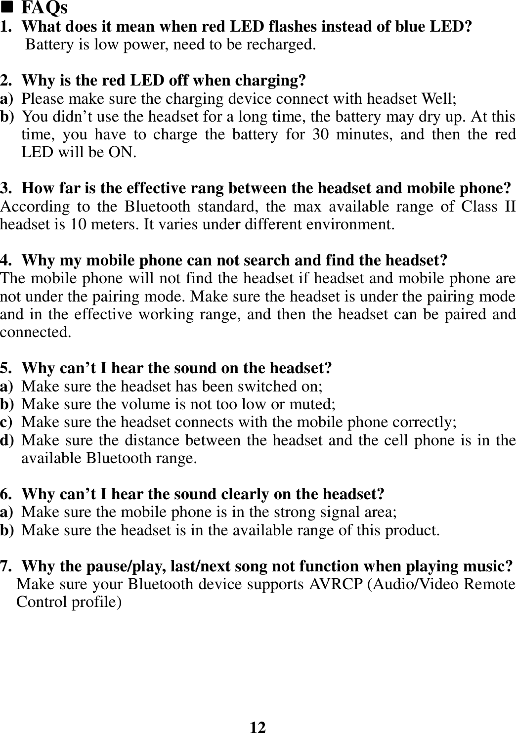  FAQs 1. What does it mean when red LED flashes instead of blue LED? Battery is low power, need to be recharged.  2. Why is the red LED off when charging? a) Please make sure the charging device connect with headset Well; b) You didn’t use the headset for a long time, the battery may dry up. At this time,  you  have  to  charge  the  battery  for  30  minutes,  and  then  the  red LED will be ON.  3. How far is the effective rang between the headset and mobile phone? According  to  the  Bluetooth  standard,  the  max  available  range  of  Class  II headset is 10 meters. It varies under different environment.  4. Why my mobile phone can not search and find the headset? The mobile phone will not find the headset if headset and mobile phone are not under the pairing mode. Make sure the headset is under the pairing mode and in the effective working range, and then the headset can be paired and connected.  5. Why can’t I hear the sound on the headset? a) Make sure the headset has been switched on; b) Make sure the volume is not too low or muted; c) Make sure the headset connects with the mobile phone correctly; d) Make sure the distance between the headset and the cell phone is in the available Bluetooth range.  6. Why can’t I hear the sound clearly on the headset? a) Make sure the mobile phone is in the strong signal area; b) Make sure the headset is in the available range of this product.  7. Why the pause/play, last/next song not function when playing music? Make sure your Bluetooth device supports AVRCP (Audio/Video Remote Control profile)       12 