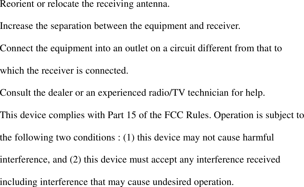 Reorient or relocate the receiving antenna. Increase the separation between the equipment and receiver. Connect the equipment into an outlet on a circuit different from that to which the receiver is connected. Consult the dealer or an experienced radio/TV technician for help. This device complies with Part 15 of the FCC Rules. Operation is subject to the following two conditions : (1) this device may not cause harmful interference, and (2) this device must accept any interference received including interference that may cause undesired operation.            