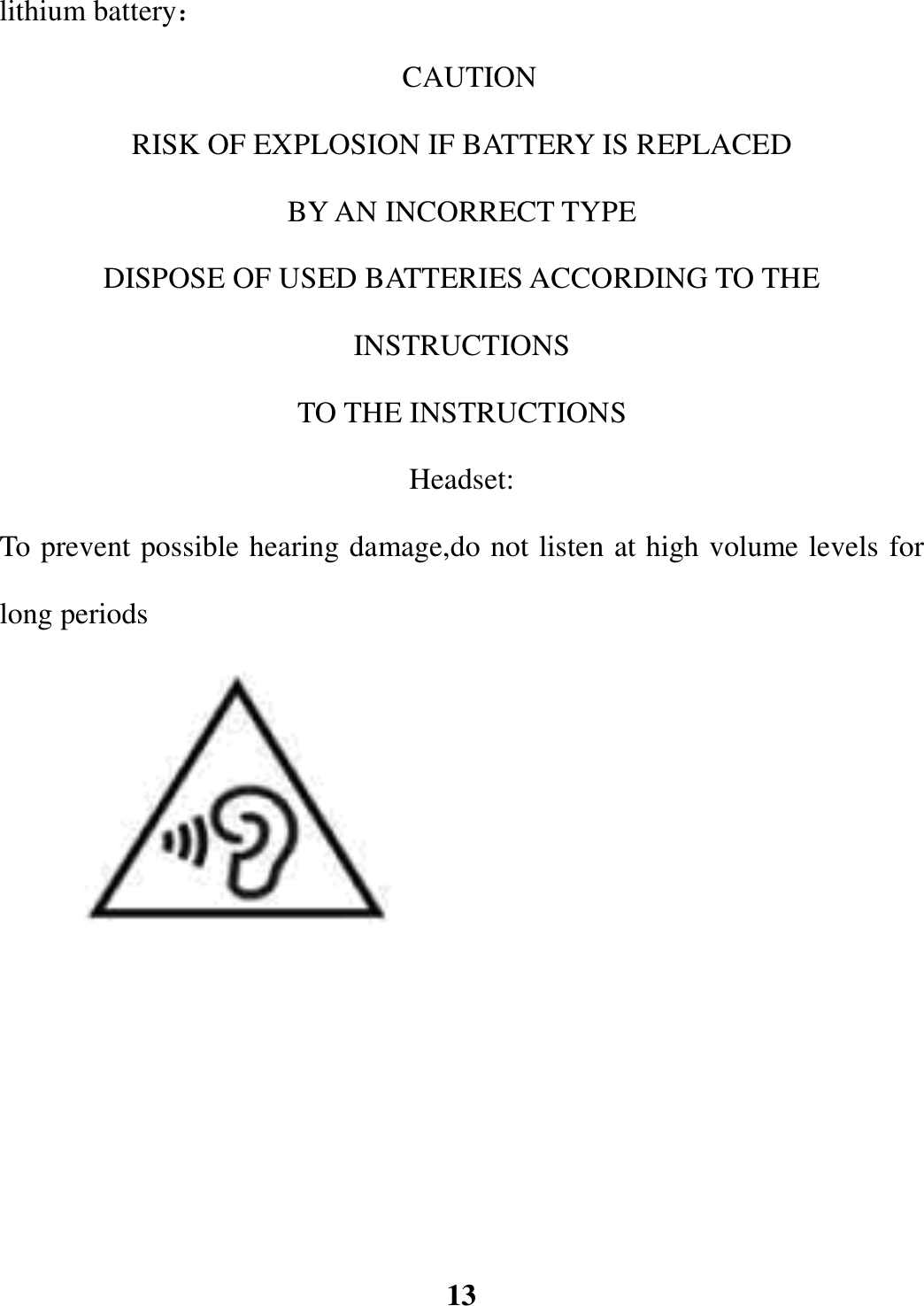 lithium battery：                                                                   CAUTION RISK OF EXPLOSION IF BATTERY IS REPLACED   BY AN INCORRECT TYPE DISPOSE OF USED BATTERIES ACCORDING TO THE INSTRUCTIONS TO THE INSTRUCTIONS Headset: To prevent possible hearing damage,do not listen at high volume levels for long periods                  13 