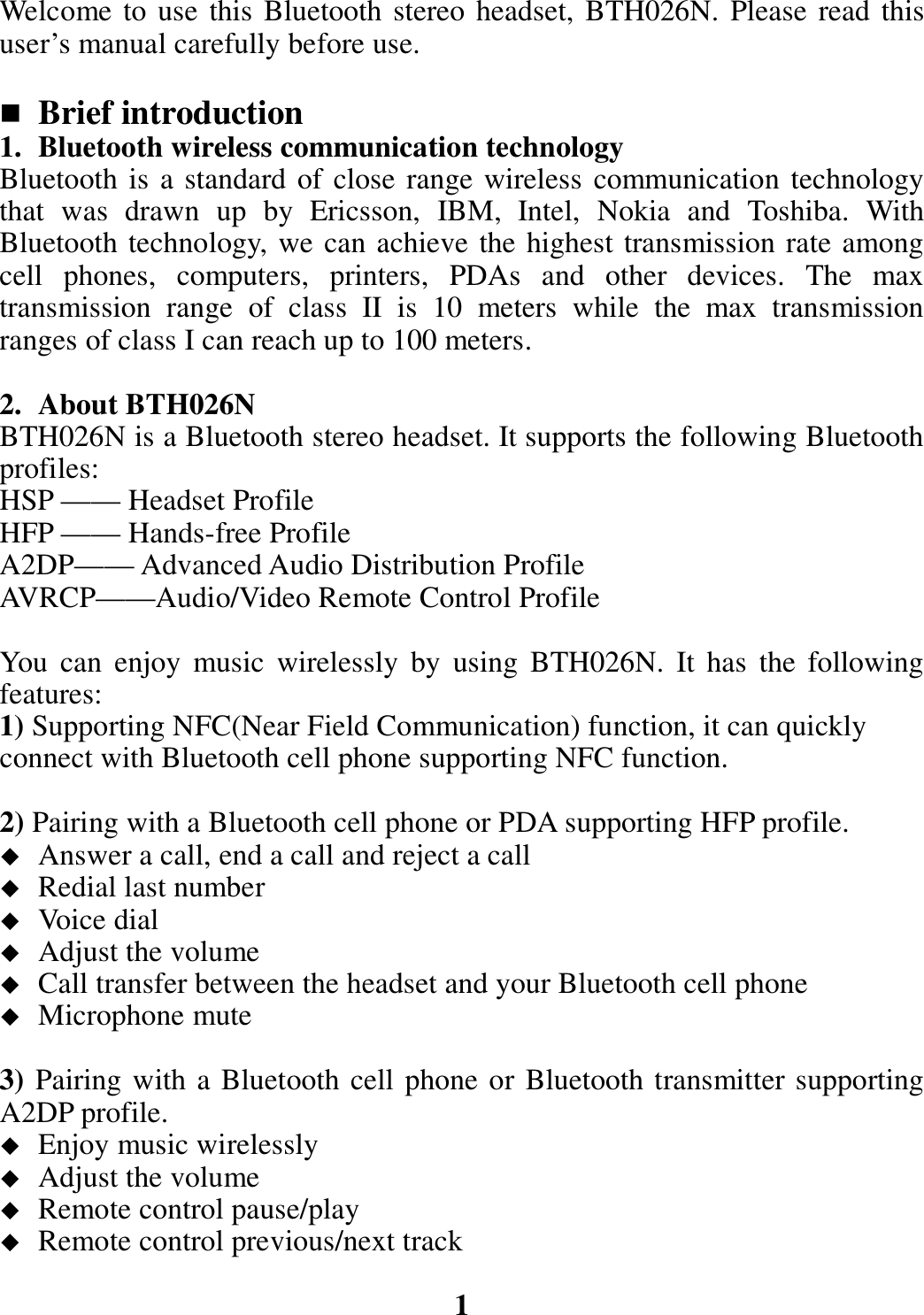 Welcome to use this Bluetooth stereo headset, BTH026N. Please read this user’s manual carefully before use.   Brief introduction 1. Bluetooth wireless communication technology Bluetooth is a standard of close range wireless communication technology that  was  drawn  up  by  Ericsson,  IBM,  Intel,  Nokia  and  Toshiba.  With Bluetooth technology, we can achieve the highest transmission rate among cell  phones,  computers,  printers,  PDAs  and  other  devices.  The  max transmission  range  of  class  II  is  10  meters  while  the  max  transmission ranges of class I can reach up to 100 meters.  2. About BTH026N BTH026N is a Bluetooth stereo headset. It supports the following Bluetooth profiles: HSP —— Headset Profile HFP —— Hands-free Profile A2DP—— Advanced Audio Distribution Profile AVRCP——Audio/Video Remote Control Profile  You  can  enjoy  music  wirelessly  by  using  BTH026N.  It  has  the  following features: 1) Supporting NFC(Near Field Communication) function, it can quickly       connect with Bluetooth cell phone supporting NFC function.  2) Pairing with a Bluetooth cell phone or PDA supporting HFP profile.  Answer a call, end a call and reject a call  Redial last number  Voice dial  Adjust the volume  Call transfer between the headset and your Bluetooth cell phone  Microphone mute  3) Pairing with a Bluetooth cell phone or Bluetooth transmitter supporting A2DP profile.  Enjoy music wirelessly  Adjust the volume  Remote control pause/play  Remote control previous/next track  1 