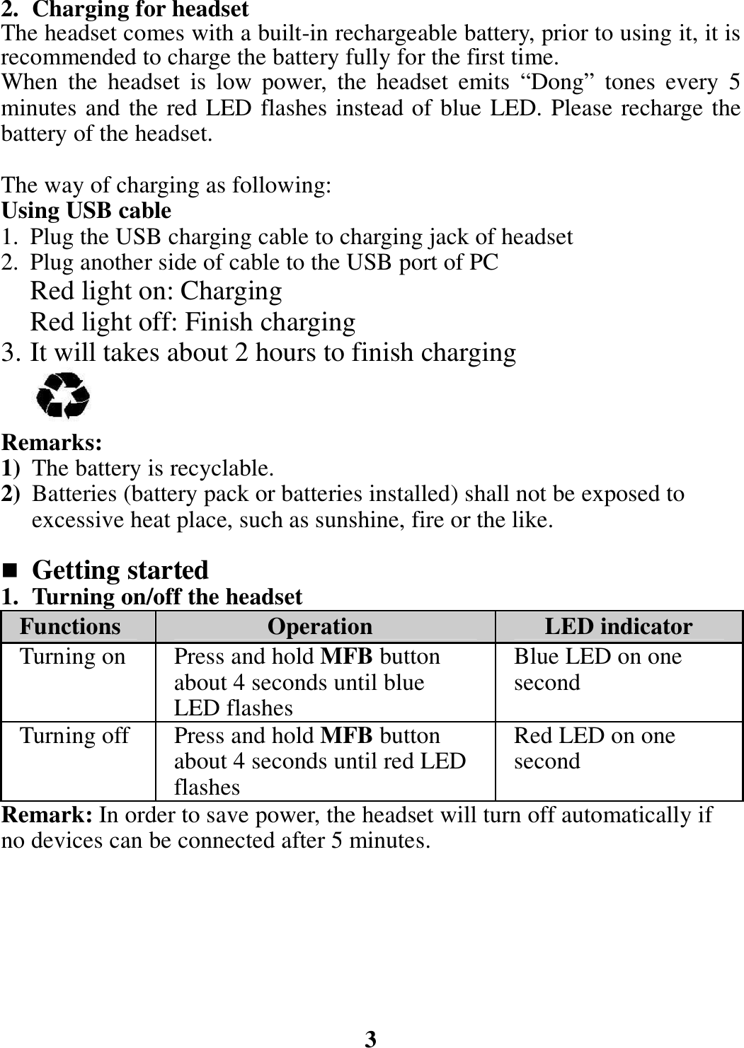 2. Charging for headset The headset comes with a built-in rechargeable battery, prior to using it, it is recommended to charge the battery fully for the first time. When  the  headset  is  low  power,  the  headset  emits  “Dong”  tones  every  5 minutes and the red LED flashes instead of blue LED. Please recharge the battery of the headset.   The way of charging as following: Using USB cable 1. Plug the USB charging cable to charging jack of headset 2. Plug another side of cable to the USB port of PC Red light on: Charging Red light off: Finish charging 3. It will takes about 2 hours to finish charging   Remarks: 1) The battery is recyclable.   2) Batteries (battery pack or batteries installed) shall not be exposed to excessive heat place, such as sunshine, fire or the like.   Getting started 1. Turning on/off the headset Functions  Operation  LED indicator Turning on  Press and hold MFB button about 4 seconds until blue LED flashes Blue LED on one second Turning off  Press and hold MFB button about 4 seconds until red LED flashes Red LED on one second Remark: In order to save power, the headset will turn off automatically if no devices can be connected after 5 minutes.        3 