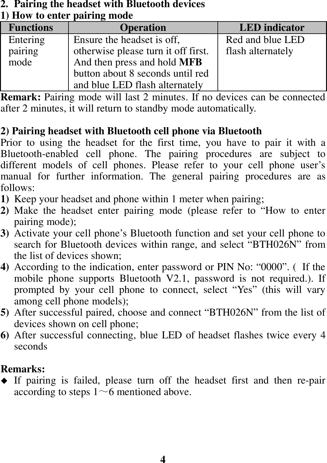 2. Pairing the headset with Bluetooth devices 1) How to enter pairing mode Functions  Operation  LED indicator Entering pairing mode Ensure the headset is off, otherwise please turn it off first. And then press and hold MFB button about 8 seconds until red and blue LED flash alternately Red and blue LED flash alternately Remark: Pairing mode will last 2 minutes. If no devices can be connected after 2 minutes, it will return to standby mode automatically.  2) Pairing headset with Bluetooth cell phone via Bluetooth Prior  to  using  the  headset  for  the  first  time,  you  have  to  pair  it  with  a Bluetooth-enabled  cell  phone.  The  pairing  procedures  are  subject  to different  models  of  cell  phones.  Please  refer  to  your  cell  phone  user’s manual  for  further  information.  The  general  pairing  procedures  are  as follows: 1) Keep your headset and phone within 1 meter when pairing; 2) Make  the  headset  enter  pairing  mode  (please  refer  to  “How  to  enter pairing mode); 3) Activate your cell phone’s Bluetooth function and set your cell phone to search for Bluetooth devices within range, and select “BTH026N” from the list of devices shown; 4) According to the indication, enter password or PIN No: “0000”. ( If the mobile  phone  supports  Bluetooth  V2.1,  password  is  not  required.).  If prompted  by  your  cell  phone  to  connect,  select  “Yes”  (this  will  vary among cell phone models); 5) After successful paired, choose and connect “BTH026N” from the list of devices shown on cell phone; 6) After successful connecting, blue LED of headset flashes twice every 4 seconds    Remarks:    If  pairing  is  failed,  please  turn  off  the  headset  first  and  then  re-pair according to steps 1～6 mentioned above.      4 