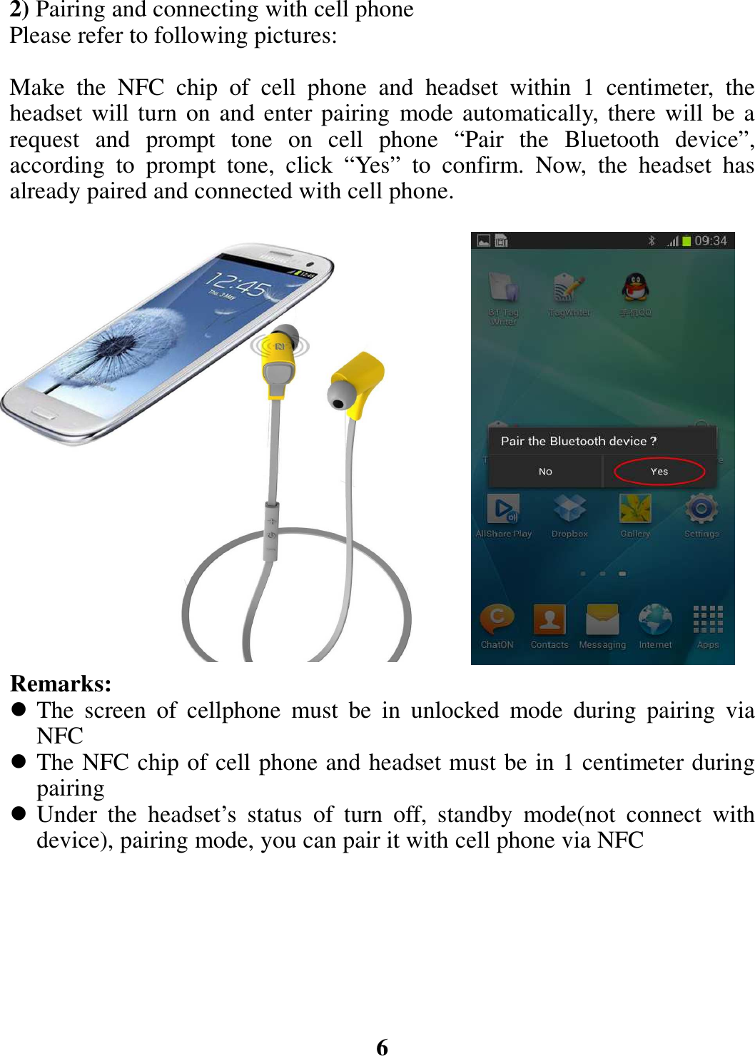 2) Pairing and connecting with cell phone Please refer to following pictures:  Make  the  NFC  chip  of  cell  phone  and  headset  within  1  centimeter, the headset will turn on and enter pairing mode automatically, there will be a request  and  prompt  tone  on  cell  phone  “Pair  the  Bluetooth  device”, according  to  prompt  tone,  click  “Yes”  to  confirm.  Now,  the  headset  has already paired and connected with cell phone.                   Remarks:  The  screen  of  cellphone  must  be  in  unlocked  mode  during  pairing  via NFC  The NFC chip of cell phone and headset must be in 1 centimeter during pairing  Under  the  headset’s  status  of  turn  off,  standby  mode(not  connect  with device), pairing mode, you can pair it with cell phone via NFC        6 