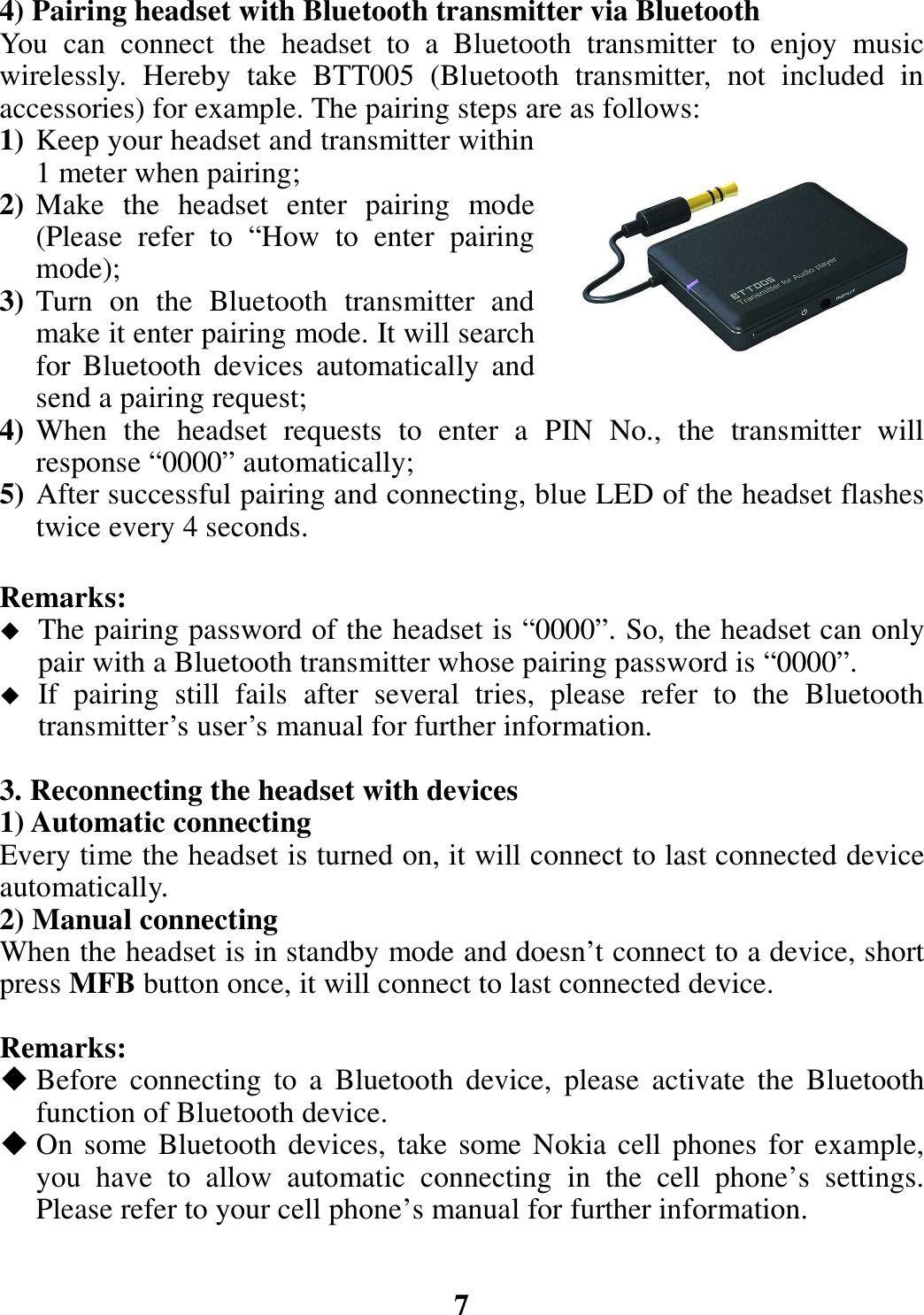 4) Pairing headset with Bluetooth transmitter via Bluetooth You  can  connect  the  headset  to  a  Bluetooth  transmitter  to  enjoy  music wirelessly.  Hereby  take  BTT005  (Bluetooth  transmitter,  not  included  in accessories) for example. The pairing steps are as follows: 1) Keep your headset and transmitter within 1 meter when pairing; 2) Make  the  headset  enter  pairing  mode (Please  refer  to  “How  to  enter  pairing mode); 3) Turn  on  the  Bluetooth  transmitter  and make it enter pairing mode. It will search for  Bluetooth  devices  automatically  and send a pairing request; 4) When  the  headset  requests  to  enter  a  PIN  No.,  the  transmitter  will response “0000” automatically; 5) After successful pairing and connecting, blue LED of the headset flashes twice every 4 seconds.  Remarks:    The pairing password of the headset is “0000”. So, the headset can only pair with a Bluetooth transmitter whose pairing password is “0000”.  If  pairing  still  fails  after  several  tries,  please  refer  to  the  Bluetooth transmitter’s user’s manual for further information.  3. Reconnecting the headset with devices 1) Automatic connecting Every time the headset is turned on, it will connect to last connected device automatically. 2) Manual connecting When the headset is in standby mode and doesn’t connect to a device, short press MFB button once, it will connect to last connected device.  Remarks:  Before  connecting  to  a  Bluetooth  device,  please  activate  the  Bluetooth function of Bluetooth device.  On some Bluetooth devices, take some Nokia cell phones for example, you  have  to  allow  automatic  connecting  in  the  cell  phone’s  settings. Please refer to your cell phone’s manual for further information.   7 