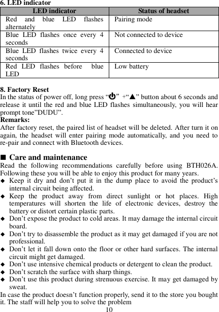 6. LED indicator LED indicator Status of headset Red  and  blue  LED  flashes alternately Pairing mode Blue  LED  flashes  once  every  4 seconds Not connected to device Blue  LED  flashes  twice  every  4 seconds Connected to device Red  LED  flashes  before    blue LED Low battery  8. Factory Reset In the status of power off, long press “”+“▲” button about 6 seconds and release it until the red and blue LED flashes simultaneously, you will hear prompt tone”DUDU”. Remarks: After factory reset, the paired list of headset will be deleted. After turn it on again, the headset  will enter pairing  mode automatically, and you  need to re-pair and connect with Bluetooth devices.   Care and maintenance Read  the  following  recommendations  carefully  before  using  BTH026A. Following these you will be able to enjoy this product for many years.  Keep  it  dry  and  don’t  put  it  in  the  dump  place  to  avoid  the  product’s internal circuit being affected.  Keep  the  product  away  from  direct  sunlight  or  hot  places.  High temperatures  will  shorten  the  life  of  electronic  devices,  destroy  the battery or distort certain plastic parts.  Don’t expose the product to cold areas. It may damage the internal circuit board.  Don’t try to disassemble the product as it may get damaged if you are not professional.  Don’t let it fall down onto the floor or other hard surfaces. The internal circuit might get damaged.  Don’t use intensive chemical products or detergent to clean the product.  Don’t scratch the surface with sharp things.  Don’t use this product during strenuous exercise. It may get damaged by sweat. In case the product doesn’t function properly, send it to the store you bought it. The staff will help you to solve the problem 10 