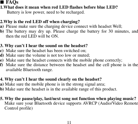   FAQs 1.What does it mean when red LED flashes before blue LED? Battery is low power, need to be recharged.  2.Why is the red LED off when charging? a) Please make sure the charging device connect with headset Well; b) The  battery may dry up.  Please  charge the  battery  for  30  minutes, and then the red LED will be ON.  3. Why can’t I hear the sound on the headset? c) Make sure the headset has been switched on; d) Make sure the volume is not too low or muted; e) Make sure the headset connects with the mobile phone correctly; f) Make sure the distance between the headset and the cell phone is in the available Bluetooth range.  4. Why can’t I hear the sound clearly on the headset? a) Make sure the mobile phone is in the strong signal area; b) Make sure the headset is in the available range of this product.  5. Why the pause/play, last/next song not function when playing music? Make sure your Bluetooth device supports AVRCP (Audio/Video Remote Control profile)   11 