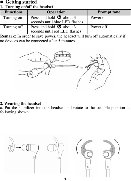  Getting started 1. Turning on/off the headset Functions Operation Prompt tone Turning on Press and hold   about 3 seconds until blue LED flashes Power on Turning off Press and hold   about 3 seconds until red LED flashes Power off Remark: In order to save power, the headset will turn off automatically if no devices can be connected after 5 minutes.              2. Wearing the headset a.  Put the  stabilizer  into  the  headset and rotate to  the  suitable  position  as following shown:                3  