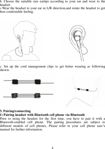 b.  Choose  the  suitable  size  eartips  according  to  your  ear  and  wear  to  the headset. c.Wear the headset to your ear in L/R direction,and rotate the headset to get best comfortable feeling.                c.  Set  up  the  cord  management  clips  to  get  better  wearing  as  following shown:            3. Pairing/connecting 1) Pairing headset with Bluetooth cell phone via Bluetooth Prior  to  using  the  headset  for  the  first  time,  you  have  to  pair  it  with  a Bluetooth-enabled  cell  phone.  The  pairing  procedures  are  subject  to different  models  of  cell  phones.  Please  refer  to  your  cell  phone  user’s manual for further information.       4 