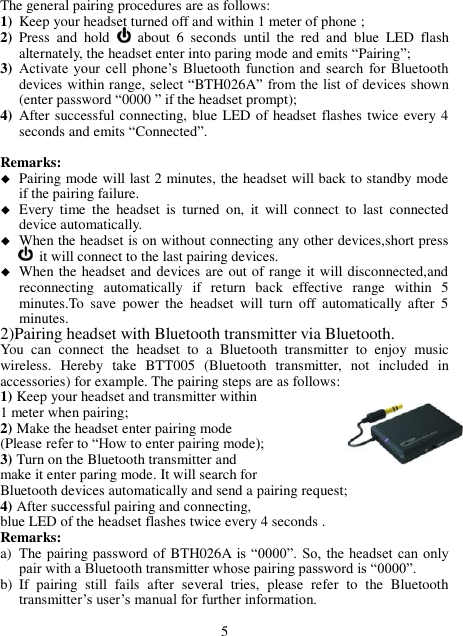 The general pairing procedures are as follows: 1) Keep your headset turned off and within 1 meter of phone ; 2) Press  and  hold   about  6  seconds  until  the  red  and  blue  LED  flash alternately, the headset enter into paring mode and emits “Pairing”; 3) Activate  your cell  phone’s  Bluetooth  function  and  search  for  Bluetooth devices within range, select “BTH026A” from the list of devices shown (enter password “0000 ” if the headset prompt); 4) After successful connecting, blue LED of headset flashes twice every 4 seconds and emits “Connected”.  Remarks:    Pairing mode will last 2 minutes, the headset will back to standby mode if the pairing failure.  Every  time  the  headset  is  turned  on,  it  will  connect  to  last  connected device automatically.    When the headset is on without connecting any other devices,short press  it will connect to the last pairing devices.  When the headset and devices are out of range it will disconnected,and reconnecting  automatically  if  return  back  effective  range  within  5 minutes.To  save  power  the  headset  will  turn  off  automatically  after  5 minutes. 2)Pairing headset with Bluetooth transmitter via Bluetooth. You  can  connect  the  headset  to  a  Bluetooth  transmitter  to  enjoy  music   wireless.  Hereby  take  BTT005  (Bluetooth  transmitter,  not  included  in accessories) for example. The pairing steps are as follows: 1) Keep your headset and transmitter within   1 meter when pairing; 2) Make the headset enter pairing mode   (Please refer to “How to enter pairing mode); 3) Turn on the Bluetooth transmitter and   make it enter paring mode. It will search for   Bluetooth devices automatically and send a pairing request; 4) After successful pairing and connecting,   blue LED of the headset flashes twice every 4 seconds . Remarks:   a) The pairing password of BTH026A is  “0000”.  So,  the  headset  can  only pair with a Bluetooth transmitter whose pairing password is “0000”. b) If  pairing  still  fails  after  several  tries,  please  refer  to  the  Bluetooth transmitter’s user’s manual for further information.  5 